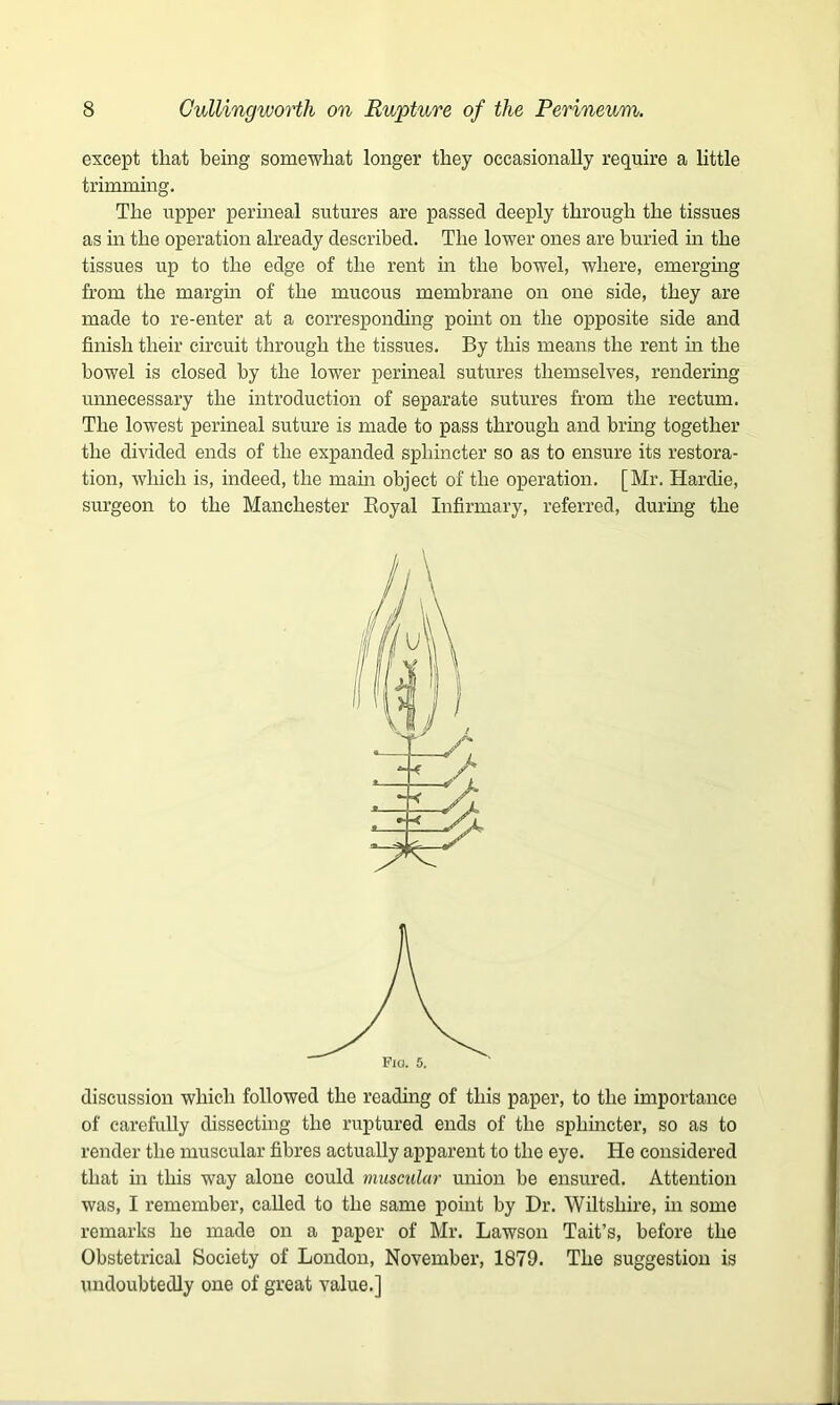 except that being somewhat longer they occasionally require a little trimming. The upper perineal sutures are passed deeply through the tissues as in the operation already described. The lower ones are buried in the tissues up to the edge of the rent in the bowel, where, emerging from the margin of the mucous membrane on one side, they are made to re-enter at a corresponding point on the opposite side and finish their circuit through the tissues. By this means the rent in the bowel is closed by the lower perineal sutures themselves, rendering unnecessary the introduction of separate sutures from the rectum. The lowest perineal suture is made to pass through and bring together the divided ends of the expanded sphincter so as to ensure its restora- tion, which is, indeed, the main object of the operation. [Mr. Hardie, surgeon to the Manchester Royal Infirmary, referred, during the discussion which followed the reading of this paper, to the importance of carefully dissecting the ruptured ends of the sphincter, so as to render the muscular fibres actually apparent to the eye. He considered that in this way alone could muscular union be ensured. Attention was, I remember, called to the same point by Dr. Wiltshire, in some remarks he made on a paper of Mr. Lawson Tait’s, before the Obstetrical Society of London, November, 1879. The suggestion is undoubtedly one of great value.]