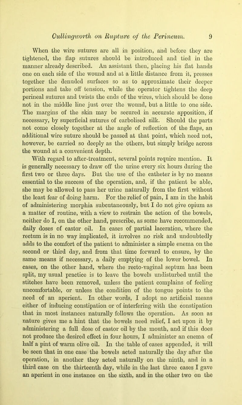 When the wire sutures are all in position, and before they are tightened, the flap sutures should be introduced and tied in the manner already described. An assistant then, placing his flat hands one on each side of the wound and at a little distance from it, presses together the denuded surfaces so as to approximate their deeper portions and take off tension, while the operator tightens the deep perineal sutures and twists the ends of the wires, which should be done not in the middle line just over tile wound, but a little to one side. The margins of the skin may be secured in accurate apposition, if necessary, by superficial sutures of carbolised silk. Should the parts not come closely together at the angle of reflection of the flaps, an additional wire suture should be passed at that point, which need not, however, be carried so deeply as the others, but simply bridge across the wound at a convenient depth. With regard to after-treatment, several points require mention. It is generally necessary to draw off the urine every six hours during the first two or three days. But the use of the catheter is by no means essential to the success of the operation, and, if the patient be able, she may be allowed to pass her urine naturally from the first without the least fear of doing harm. For the relief of pain, I am in the habit of administering morphia subcutaneously, but I do not give opium as a matter of routine, with a view to restrain the action of the bowels, neither do I, on the other hand, prescribe, as some have recommended, daily doses of castor oil. In cases of partial laceration, where the rectum is in no way implicated, it involves no risk and undoubtedly adds to the comfort of the patient to administer a simple enema on the second or third day, and from that time forward to ensure, by the same means if necessary, a daily emptying of the lower bowel. In cases, on the other hand, where the recto-vaginal septum has been split, my usual practice is to leave the bowels undisturbed until the stitches have been removed, unless the patient complains of feeling uncomfortable, or unless the condition of the tongue points to the need of an aperient. In other words, I adopt no artificial means either of inducing constipation or of interfering with the constipation that in most instances naturally follows the operation. As soon as nature gives me a hint that the bowels need relief, I act upon it by administering a full dose of castor oil by the mouth, and if this does not produce the desired effect in four hours, I administer an enema of half a pint of warm olive oil. In the table of cases appended, it will be seen that in one case the bowels acted naturally the day after the operation, in another they acted naturally on the ninth, and in a third case on the thirteenth day, while in the last three cases I gave an aperient in one instance on the sixth, and in the other two on the