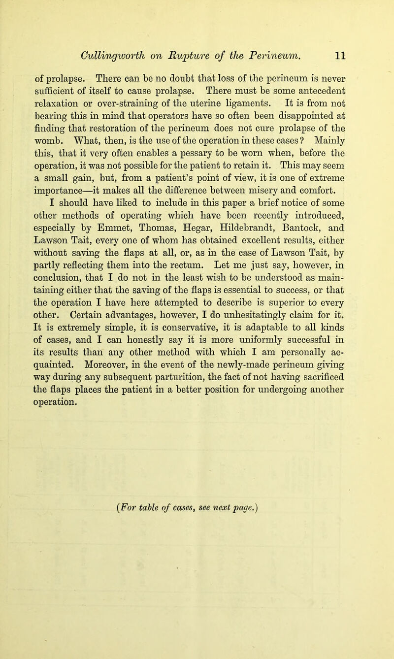 of prolapse. There can be no doubt that loss of the perineum is never sufficient of itself to cause prolapse. There must be some antecedent relaxation or over-straining of the uterine ligaments. It is from not bearing this in mind that operators have so often been disappointed at finding that restoration of the perineum does not cure prolapse of the womb. What, then, is the use of the operation in these cases ? Mainly this, that it very often enables a pessary to be worn when, before the operation, it was not possible for the patient to retain it. This may seem a small gain, but, from a patient’s point of view, it is one of extreme importance—it makes all the difference between misery and comfort. I should have liked to include in this paper a brief notice of some other methods of operating which have been recently introduced, especially by Emmet, Thomas, Hegar, Hildebrandt, Bantock, and Lawson Tait, every one of whom has obtained excellent results, either without saving the flaps at all, or, as in the case of Lawson Tait, by partly reflecting them into the rectum. Let me just say, however, in conclusion, that I do not in the least wish to be understood as main- taining either that the saving of the flaps is essential to success, or that the operation I have here attempted to describe is superior to every other. Certain advantages, however, I do unhesitatingly claim for it. It is extremely simple, it is conservative, it is adaptable to all kinds of cases, and I can honestly say it is more uniformly successful in its results than any other method with which I am personally ac- quainted. Moreover, in the event of the newly-made perineum giving way during any subsequent parturition, the fact of not having sacrificed the flaps places the patient in a better position for undergoing another operation. [For table of cases, see next page.)