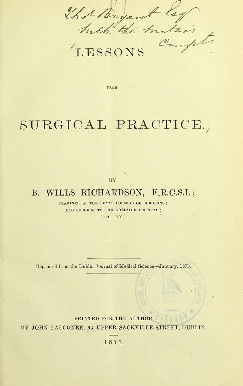 /L / LESSONS FROM SURGICAL PRACTICE. BY B. WILLS RICHARDSON, F.R.C.S.I.; EXAMINER IN THE ROYAL COLLEGE OF SURGEONS ; AND SURGEON TO THE ADELAIDE HOSPITAL ; ETC., ETC. Reprinted from tlie Dublin Journal of Medical Science—January, 1873. PRINTED FOR THE AUTHOR, BY JOHN FALCONER, 53, UPPER SACKVILLE-STREET, DUBLIN