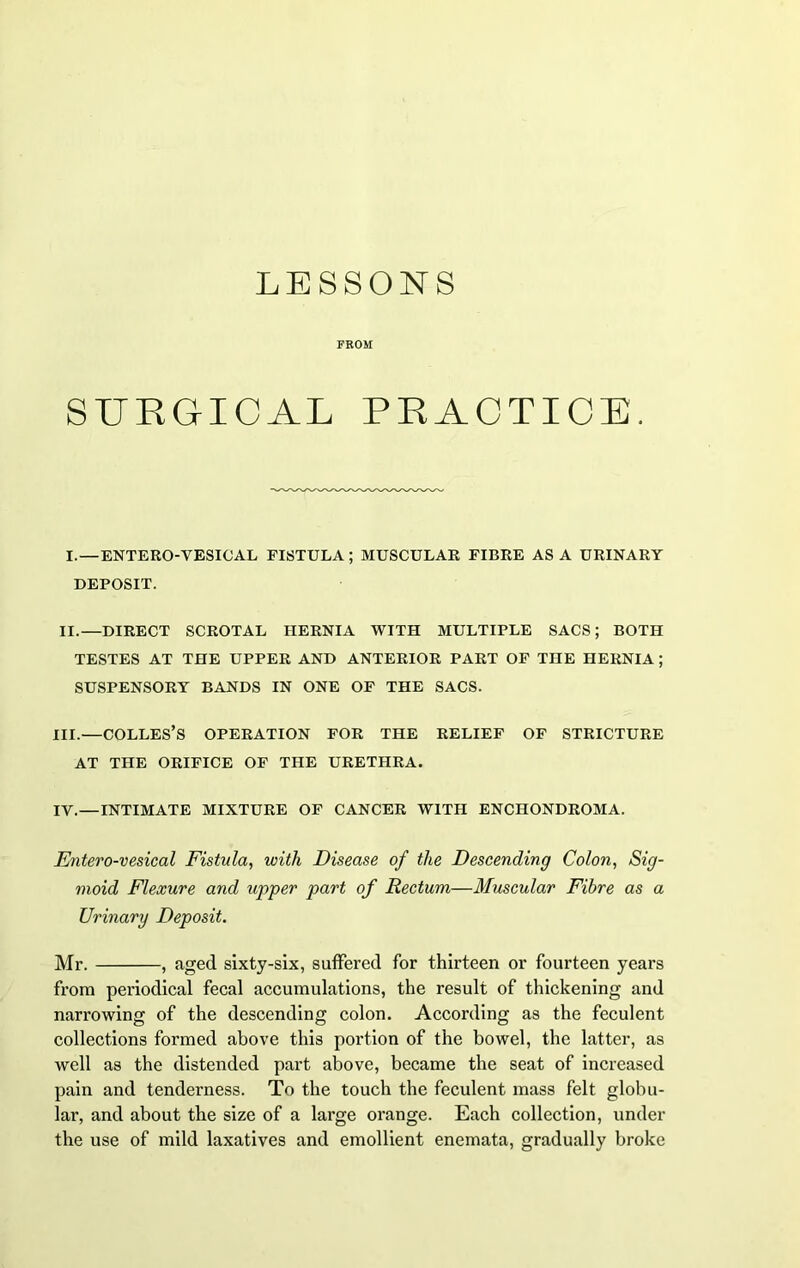 LESSONS FROM SURGICAL PRACTICE. I.—ENTERO-VESICAL FISTULA; MUSCULAR FIBRE AS A URINARY DEPOSIT. II.—DIRECT SCROTAL HERNIA WITH MULTIPLE SACS; BOTH TESTES AT THE UPPER AND ANTERIOR PART OF THE HERNIA ; SUSPENSORY BANDS IN ONE OF THE SACS. III.—COLLES’S OPERATION FOR THE RELIEF OF STRICTURE AT THE ORIFICE OF THE URETHRA. IY.—INTIMATE MIXTURE OF CANCER WITH ENCHONDROMA. Entero-vesical Fistula, with Disease of the Descending Colon, Sig- moid Flexure and upper part of Rectum—Muscular Fibre as a Urinary Deposit. Mr. , aged sixty-six, suffered for thirteen or fourteen years from periodical fecal accumulations, the result of thickening and narrowing of the descending colon. According as the feculent collections formed above this portion of the bowel, the latter, as well as the distended part above, became the seat of increased pain and tenderness. To the touch the feculent mass felt globu- lar, and about the size of a large orange. Each collection, under the use of mild laxatives and emollient enemata, gradually broke