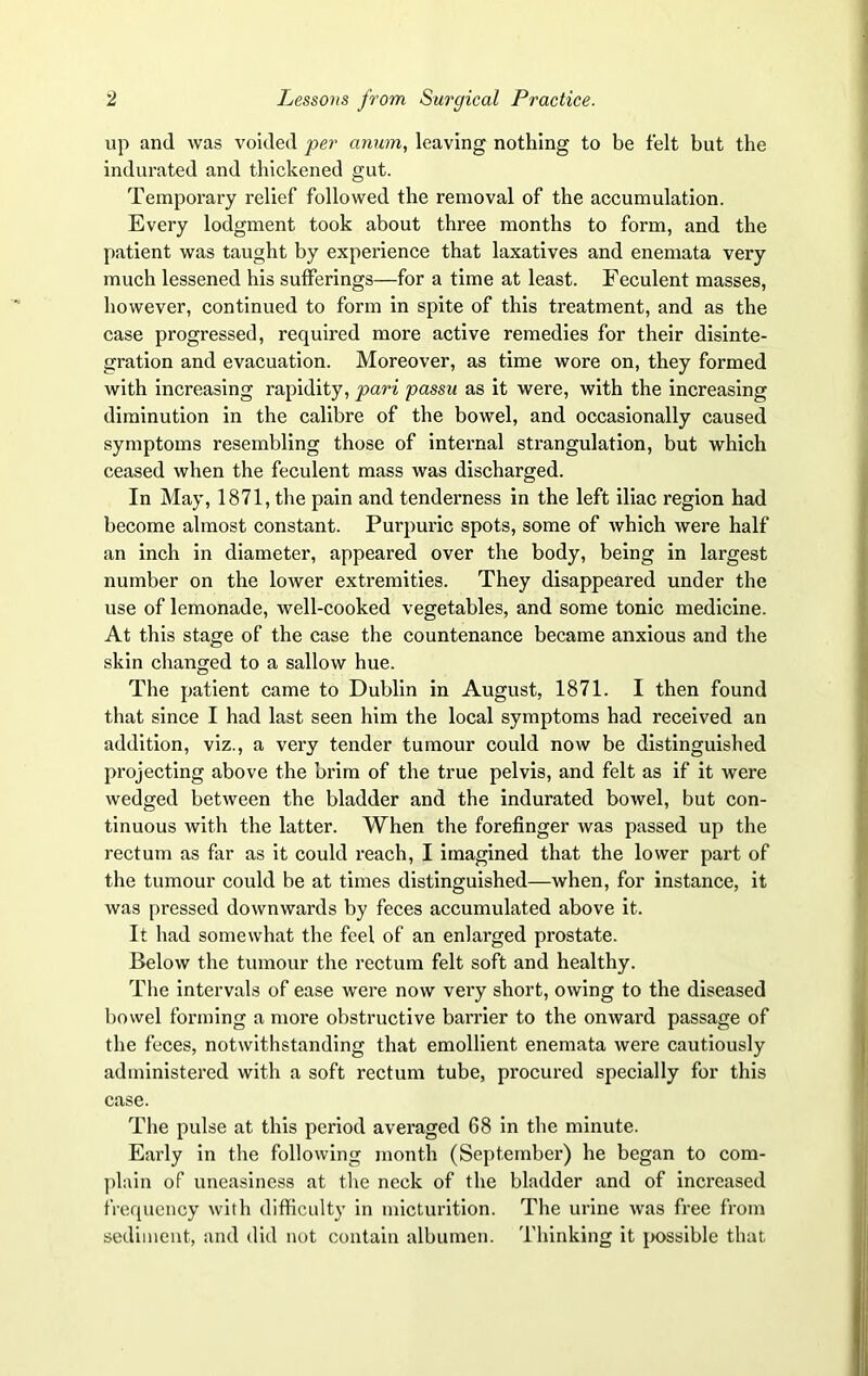 up and was voided per anum, leaving nothing to be felt but the indurated and thickened gut. Temporary relief followed the removal of the accumulation. Every lodgment took about three months to form, and the patient was taught by experience that laxatives and enemata very much lessened his sufferings—for a time at least. Feculent masses, however, continued to form in spite of this treatment, and as the case progressed, required more active remedies for their disinte- gration and evacuation. Moreover, as time wore on, they formed with increasing rapidity, pari passu as it were, with the increasing diminution in the calibre of the bowel, and occasionally caused symptoms resembling those of internal strangulation, but which ceased when the feculent mass was discharged. In May, 1871, the pain and tenderness in the left iliac region had become almost constant. Purpuric spots, some of which were half an inch in diameter, appeared over the body, being in largest number on the lower extremities. They disappeared under the use of lemonade, well-cooked vegetables, and some tonic medicine. At this stage of the case the countenance became anxious and the skin changed to a sallow hue. The patient came to Dublin in August, 1871. I then found that since I had last seen him the local symptoms had received an addition, viz., a very tender tumour could now be distinguished projecting above the brim of the true pelvis, and felt as if it were wedged between the bladder and the indurated bowel, but con- tinuous with the latter. When the forefinger was passed up the rectum as far as it could reach, I imagined that the lower part of the tumour could be at times distinguished—when, for instance, it was pressed downwards by feces accumulated above it. It had somewhat the feel of an enlarged prostate. Below the tumour the rectum felt soft and healthy. The intervals of ease were now very short, owing to the diseased bowel forming a more obstructive barrier to the onward passage of the feces, notwithstanding that emollient enemata were cautiously administered with a soft rectum tube, procured specially for this case. The pulse at this period averaged 68 in the minute. Early in the following month (September) he began to com- plain of uneasiness at the neck of the bladder and of increased frequency with difficulty in micturition. The urine was free from sediment, and did not contain albumen. Thinking it possible that