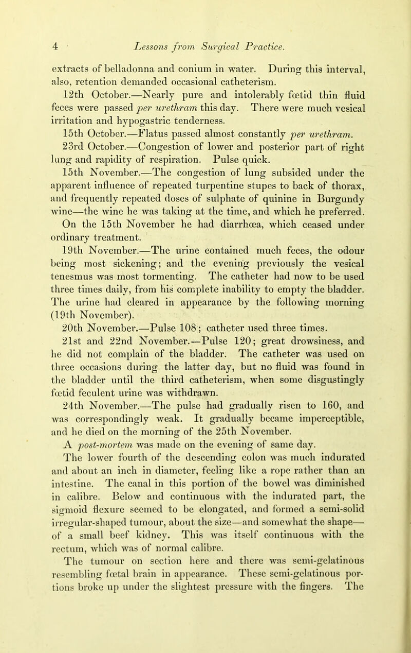 extracts of belladonna and conium in water. During this interval, also, retention demanded occasional catheterism. 12th October.—Nearly pure and intolerably foetid thin fluid feces were passed per urethram this day. There were much vesical irritation and hypogastric tenderness. 15th October.—Flatus passed almost constantly per urethram. 23rd October.—Congestion of lower and posterior part of right lung and rapidity of respiration. Pulse quick. 15th November.—The congestion of lung subsided under the apparent influence of repeated turpentine stupes to back of thorax, and frequently repeated doses of sulphate of quinine in Burgundy wine—the wine he was taking at the time, and which he preferred. On the 15th November he had diarrhoea, which ceased under ordinary treatment. 19th November.—The urine contained much feces, the odour being most sickening; and the evening previously the vesical tenesmus was most tormenting. The catheter had now to be used three times daily, from his complete inability to empty the bladder. The urine had cleared in appearance by the following morning (19th November). 20th November.—Pulse 108; catheter used three times. 21st and 22nd November.—Pulse 120; great drowsiness, and he did not complain of the bladder. The catheter was used on three occasions during the latter day, but no fluid was found in the bladder until the third catheterism, when some disgustingly foetid feculent urine was withdrawn. 24th November.—The pulse had gradually risen to 160, and was correspondingly weak. It gradually became imperceptible, and he died on the morning of the 25th November. A post-mortem was made on the evening of same day. The lower fourth of the descending colon was much indurated and about an inch in diameter, feeling like a rope rather than an intestine. The canal in this portion of the bowel was diminished in calibre. Below and continuous with the indurated part, the sigmoid flexure seemed to be elongated, and formed a semi-solid irregular-shaped tumour, about the size—and somewhat the shape— of a small beef kidney. This was itself continuous with the rectum, which was of normal calibre. The tumour on section here and there was semi-gelatinous resembling foetal brain in appearance. These semi-gelatinous por- tions broke up under the slightest pressure with the fingers. The