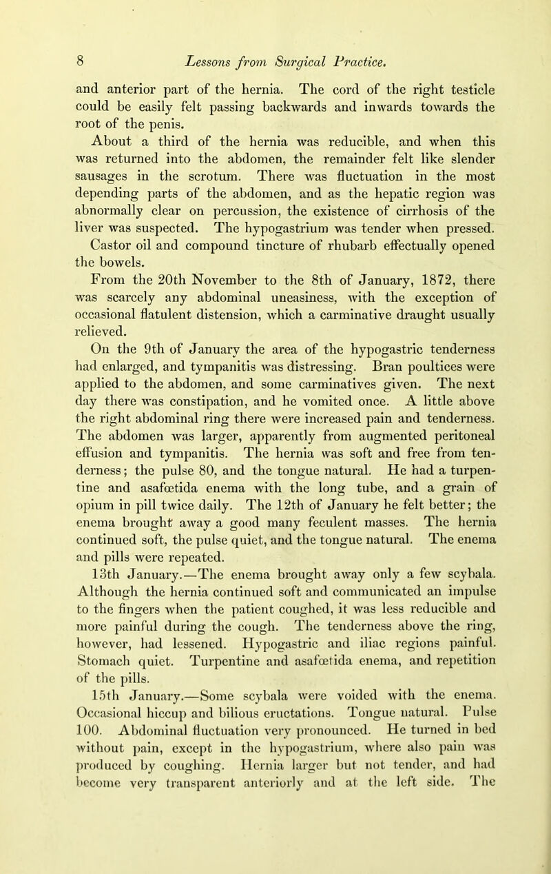 and anterior part of the hernia. The cord of the right testicle could be easily felt passing backwards and inwards towards the root of the penis. About a third of the hernia was reducible, and when this was returned into the abdomen, the remainder felt like slender sausages in the scrotum. There was fluctuation in the most depending parts of the abdomen, and as the hepatic region was abnormally clear on percussion, the existence of cirrhosis of the liver was suspected. The hypogastrium was tender when pressed. Castor oil and compound tincture of rhubarb effectually opened the bowels. From the 20th November to the 8th of January, 1872, there was scarcely any abdominal uneasiness, with the exception of occasional flatulent distension, which a carminative draught usually relieved. On the 9th of January the area of the hypogastric tenderness had enlarged, and tympanitis was distressing. Bran poultices were applied to the abdomen, and some carminatives given. The next day there was constipation, and he vomited once. A little above the right abdominal ring there were increased pain and tenderness. The abdomen was larger, apparently from augmented peritoneal effusion and tympanitis. The hernia was soft and free from ten- derness ; the pulse 80, and the tongue natural. He had a turpen- tine and asafcetida enema with the long tube, and a grain of opium in pill twice daily. The 12th of January he felt better; the enema brought away a good many feculent masses. The hernia continued soft, the pulse quiet, and the tongue natural. The enema and pills were repeated. 13th January.—The enema brought away only a few scybala. Although the hernia continued soft and communicated an impulse to the fingers when the patient coughed, it was less reducible and more painful during the cough. The tenderness above the ring, however, had lessened. Hypogastric and iliac regions painful. Stomach quiet. Turpentine and asafoetida enema, and repetition of the pills. 15th January.—Some scybala were voided with the enema. Occasional hiccup and bilious eructations. Tongue natural. Pulse 100. Abdominal fluctuation very pronounced. He turned in bed without pain, except in the hypogastrium, where also pain was produced by coughing. Hernia larger but not tender, and had become very transparent anteriorly and at the left side. The