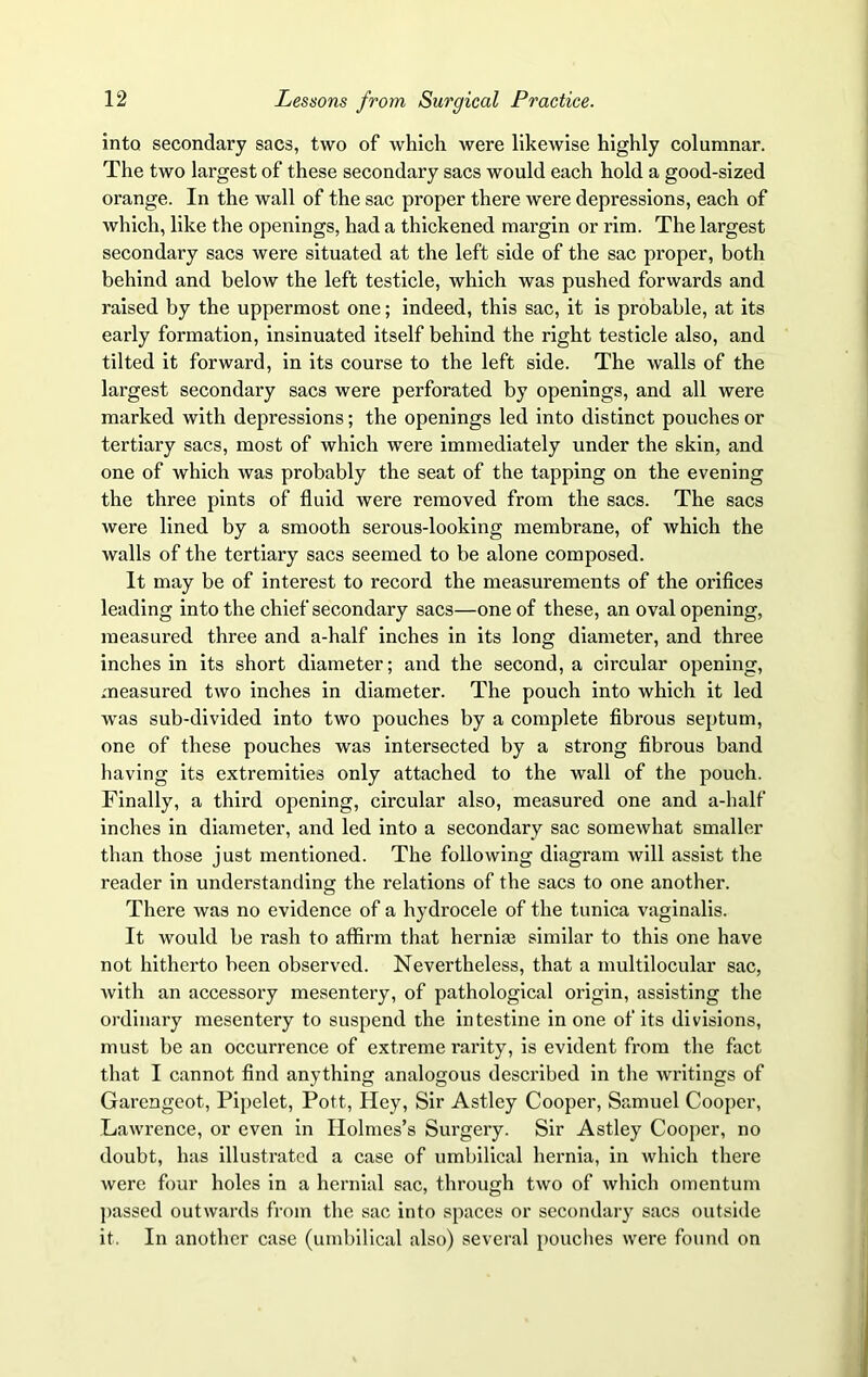 into secondary sacs, two of which were likewise highly columnar. The two largest of these secondary sacs would each hold a good-sized orange. In the wall of the sac proper there were depressions, each of which, like the openings, had a thickened margin or rim. The largest secondary sacs were situated at the left side of the sac proper, both behind and below the left testicle, which was pushed forwards and raised by the uppermost one; indeed, this sac, it is probable, at its early formation, insinuated itself behind the right testicle also, and tilted it forward, in its course to the left side. The walls of the largest secondary sacs were perforated by openings, and all were marked with depressions; the openings led into distinct pouches or tertiary sacs, most of which were immediately under the skin, and one of which was probably the seat of the tapping on the evening the three pints of fluid were removed from the sacs. The sacs were lined by a smooth serous-looking membrane, of which the walls of the tertiary sacs seemed to be alone composed. It may be of interest to record the measurements of the orifices leading into the chief secondary sacs—one of these, an oval opening, measured three and a-half inches in its long diameter, and three inches in its short diameter; and the second, a circular opening, measured two inches in diameter. The pouch into which it led was sub-divided into two pouches by a complete fibrous septum, one of these pouches was intersected by a strong fibrous band having its extremities only attached to the wall of the pouch. Finally, a third opening, circular also, measured one and a-half inches in diameter, and led into a secondary sac somewhat smaller than those just mentioned. The following diagram will assist the reader in understanding the relations of the sacs to one another. There was no evidence of a hydrocele of the tunica vaginalis. It would be rash to affirm that hernhe similar to this one have not hitherto been observed. Nevertheless, that a multilocular sac, with an accessory mesentery, of pathological origin, assisting the ordinary mesentery to suspend the intestine in one of its divisions, must be an occurrence of extreme rarity, is evident from the fact that I cannot find anything analogous described in the writings of Garengeot, Pipelet, Pott, Hey, Sir Astley Cooper, Samuel Cooper, Lawrence, or even in Holmes’s Surgery. Sir Astley Cooper, no doubt, has illustrated a case of umbilical hernia, in which there were four holes in a hernial sac, through two of which omentum passed outwards from the sac into spaces or secondary sacs outside it. In another case (umbilical also) several pouches were found on