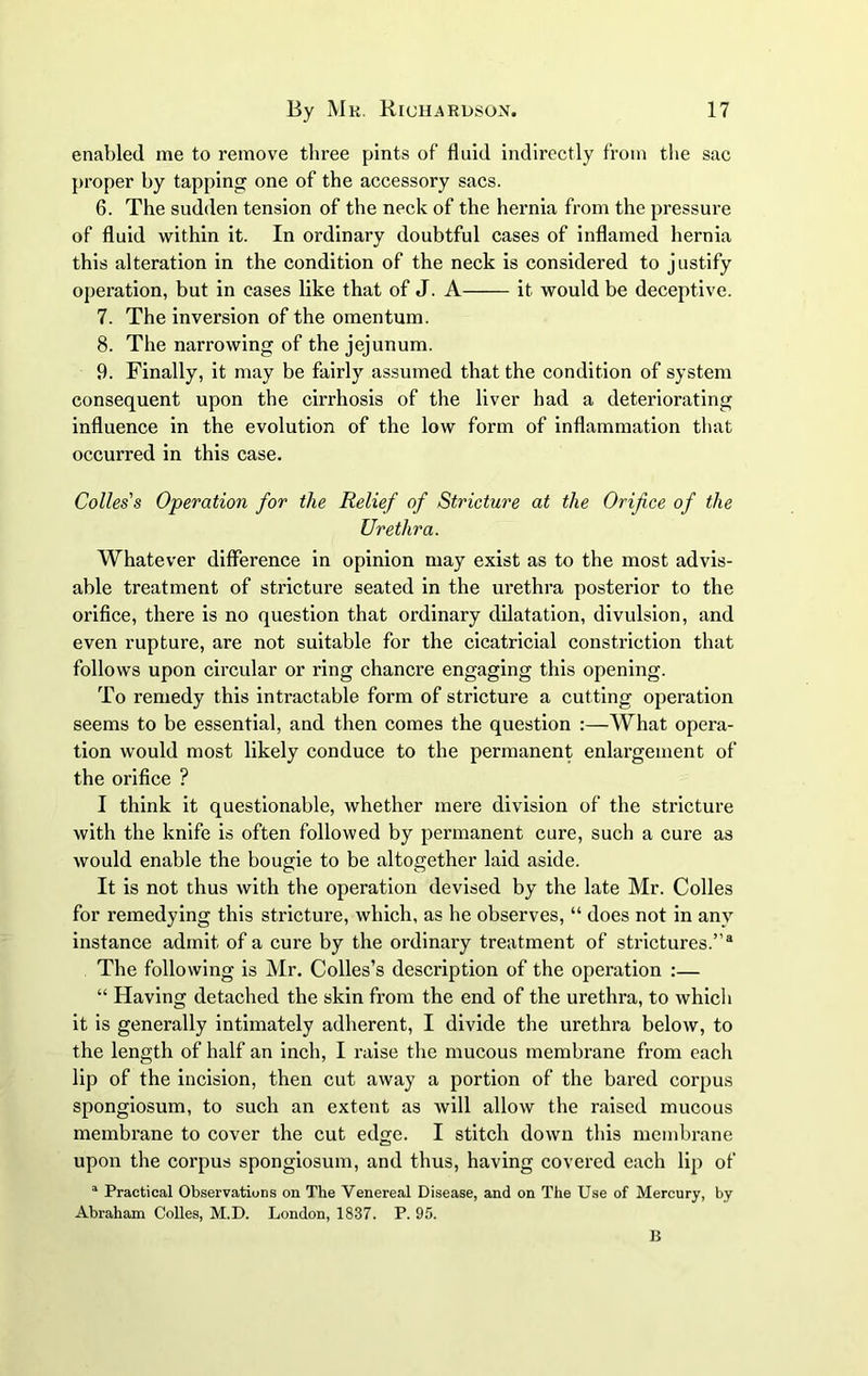 enabled me to remove three pints of fluid indirectly from the sac proper by tapping one of the accessory sacs. 6. The sudden tension of the neck of the hernia from the pressure of fluid within it. In ordinary doubtful cases of inflamed hernia this alteration in the condition of the neck is considered to justify operation, but in cases like that of J. A it would be deceptive. 7. The inversion of the omentum. 8. The narrowing of the jejunum. 9. Finally, it may be fairly assumed that the condition of system consequent upon the cirrhosis of the liver had a deteriorating influence in the evolution of the low form of inflammation that occurred in this case. Colies's Operation for the Relief of Stricture at the Orifice of the Urethra. Whatever difference in opinion may exist as to the most advis- able treatment of stricture seated in the urethra posterior to the orifice, there is no question that ordinary dilatation, divulsion, and even rupture, are not suitable for the cicatricial constriction that follows upon circular or ring chancre engaging this opening. To remedy this intractable form of stricture a cutting operation seems to be essential, and then comes the question What opera- tion would most likely conduce to the permanent enlargement of the orifice ? I think it questionable, whether mere division of the stricture with the knife is often followed by permanent cure, such a cure as would enable the bougie to be altogether laid aside. It is not thus with the operation devised by the late Mr. Colies for remedying this stricture, which, as he observes, “ does not in any instance admit of a cure by the ordinary treatment of strictures.”3 The following is Mr. Colles’s description of the operation :— “ Having detached the skin from the end of the urethra, to which it is generally intimately adherent, I divide the urethra below, to the length of half an inch, I raise the mucous membrane from each lip of the incision, then cut away a portion of the bared corpus spongiosum, to such an extent as will allow the raised mucous membrane to cover the cut edge. I stitch down this membrane upon the corpus spongiosum, and thus, having covered each lip of 1 Practical Observations on The Venereal Disease, and on The Use of Mercury, by Abraham Colies, M.D. London, 1837. P. 95. B