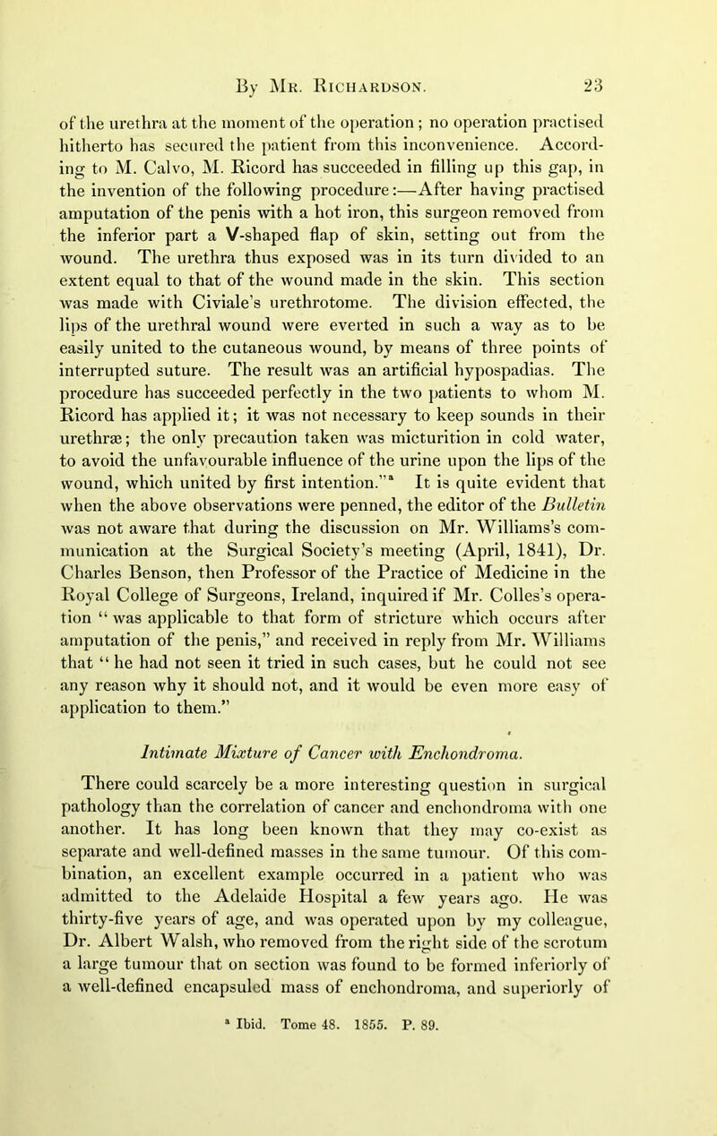 of the urethra at the moment of the operation; no operation practised hitherto has secured the patient from this inconvenience. Accord- ing to M. Calvo, M. Ricord has succeeded in filling up this gap, in the invention of the following procedure:—After having practised amputation of the penis with a hot iron, this surgeon removed from the inferior part a V-shaped flap of skin, setting out from the wound. The urethra thus exposed was in its turn divided to an extent equal to that of the wound made in the skin. This section was made with Civiale’s urethrotome. The division effected, the lips of the urethral wound were everted in such a way as to be easily united to the cutaneous wound, by means of three points of interrupted suture. The result was an artificial hypospadias. The procedure has succeeded perfectly in the two patients to whom M. Ricord has applied it; it was not necessary to keep sounds in their urethrae; the only precaution taken was micturition in cold water, to avoid the unfavourable influence of the urine upon the lips of the wound, which united by first intention.11 It is quite evident that when the above observations were penned, the editor of the Bulletin was not aware that during the discussion on Mr. Williams’s com- munication at the Surgical Society’s meeting (April, 1841), Dr. Charles Benson, then Professor of the Practice of Medicine in the Royal College of Surgeons, Ireland, inquired if Mr. Colles’s opera- tion “ was applicable to that form of stricture which occurs after amputation of the penis,” and received in reply from Mr. Williams that “ he had not seen it tried in such cases, but he could not see any reason why it should not, and it would be even more easy of application to them.” Intimate Mixture of Cancer with Encliondroma. There could scarcely be a more interesting question in surgical pathology than the correlation of cancer and encliondroma with one another. It has long been known that they may co-exist as separate and well-defined masses in the same tumour. Of this com- bination, an excellent example occurred in a patient who was admitted to the Adelaide Hospital a few years ago. He was thirty-five years of age, and was operated upon by my colleague, Dr. Albert Walsh, who removed from the right side of the scrotum a large tumour that on section was found to be formed inferiorly of a Avell-defined encapsuled mass of encliondroma, and superiorly of a Ibid. Tome 48. 1855. P. 89.