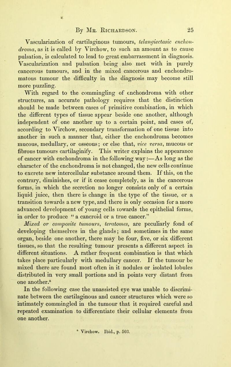Vascularization of cartilaginous tumours, telangiectasia enclion- droma, as it is called by Virchow, to such an amount as to cause pulsation, is calculated to lead to great embarrassment in diagnosis. Vascularization and pulsation being also met with in purely cancerous tumours, and in the mixed cancerous and enchondro- matous tumour the difficulty in the diagnosis may become still more puzzling. With regard to the commingling of enchondroma with other structures, an accurate pathology requires that the distinction should be made between cases of primitive combination, in which the different types of tissue appear beside one another, although independent of one another up to a certain point, and cases of, according to Virchow, secondary transformation of one tissue into another in such a manner that, either the enchondroma becomes mucous, medullary, or osseous; or else that, vice versa, mucous or fibrous tumours cartilaginify. This writer explains the appearance of cancer with enchondroma in the following way:—As long as the character of the enchondroma is not changed, the new cells continue to excrete new intercellular substance around them. If this, on the contrary, diminishes, or if it cease completely, as in the cancerous forms, in which the secretion no longer consists only of a certain liquid juice, then there is change in the type of the tissue, or a transition towards a new type, and there is only occasion for a more advanced development of young cells towards the epithelial forms, in order to produce “ a cancroid or a true cancer.” Mixed or composite tumours, ter atonies, are peculiarly fond of developing themselves in the glands; and sometimes in the same organ, beside one another, there may be four, five, or six different tissues, so that the resulting tumour presents a different aspect in different situations. A rather frequent combination is that which takes place particularly with medullary cancer. If the tumour be mixed there are found most often in it nodules or isolated lobules distributed in very small portions and in points very distant from one another.®1 In the following case the unassisted eye was unable to discrimi- nate between the cartilaginous and cancer structures which were so intimately commingled in the tumour that it required careful and repeated examination to differentiate their cellular elements from one another. a Virchow. Ibid., p. 503.