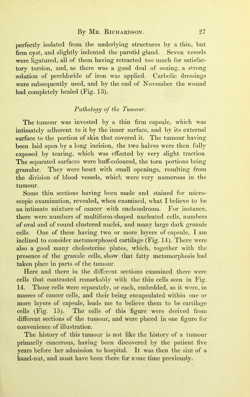 perfectly isolated from the underlying structures by a thin, but firm cyst, and slightly indented the parotid gland. Seven vessels were ligatured, all of them having retracted too much for satisfac- tory torsion, and, as there was a good deal of oozing, a strong solution of perchloride of iron was applied. Carbolic dressings were subsequently used, and by the end of November the wound had completely healed (Fig. 13). Pathology of the Tumour. The tumour was invested by a thin firm capsule, which was intimately adherent to it by the inner surface, and by its external surface to the portion of skin that covered it. The tumour having been laid open by a long incision, the two halves were then fully exposed by tearing, which was effected by very slight traction The separated surfaces were buff-coloured, the torn portions being granular. They were beset with small openings, resulting from the division of blood vessels, which were very numerous in the tumour. Some thin sections having been made and stained for micro- scopic examination, revealed, when examined, what I believe to be an intimate mixture of cancer with enchondroma. For instance, there were numbers of multiform-shaped nucleated cells, numbers of oval and of round clustered nuclei, and many large dark granule cells. One of these having two or more layers of capsule, I am inclined to consider metamorphosed cartilage (Fig. 14). There were also a good many cholesterine plates, which, together with the presence of the granule cells, show that fatty metamorphosis had taken place in parts of the tumour. Here and there in the different sections examined there Avere cells that contrasted remarkably with the thin cells seen in Fig. 14. Those cells were separately, or each, embedded, as it were, in masses of cancer cells, and their being encapsulated within one or more layers of capsule, leads me to believe them to be cartilage cells (Fig. 15). The cells of this figure were derived from different sections of the tumour, and were placed in one figure for convenience of illustration. The history of this tumour is not like the history of a tumour primarily cancerous, having been discovered by the patient five years before her admission to hospital. It was then the size of a hazel-nut, and must have been there for some time previously.