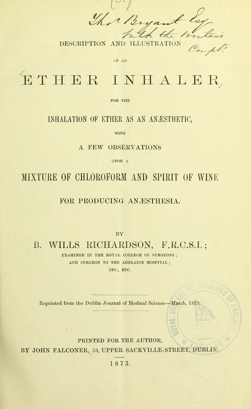 OF AN ETHER INHALER FOR THE INHALATION OF ETHER AS AN ANAESTHETIC, WITH A FEW OBSERVATIONS UPON A MIXTURE OF CHLOROFORM AND SPIRIT OF WINE FOR PRODUCING ANAESTHESIA. BY B. WILLS RICHARDSON, F.R.C.S.I.; EXAMINER in the royal college of sdrgeons ; AND SURGEON TO THE ADELAIDE HOSPITAL ; ETC., ETC. Reprinted from the Dublin Journal of Medical Science—March, 1873. PRINTED FOR THE AUTHOR, BY JOHN FALCONER, 53, UPPER SACKVILLE-STREET, DUBLIN.