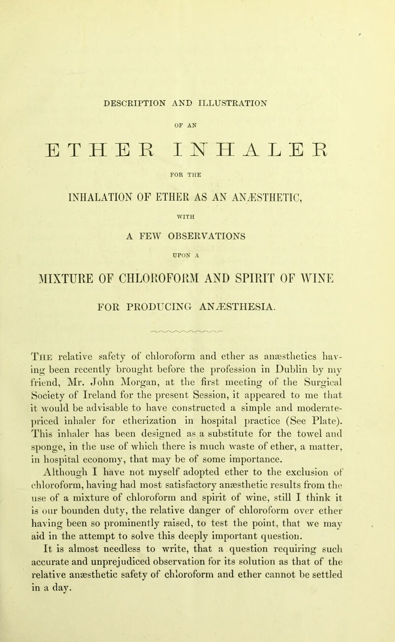 DESCRIPTION AND ILLUSTRATION OF AN ETHER INHALER FOR THE INHALATION OF ETHER AS AN ANAESTHETIC, WITH A FEW OBSERVATIONS UPON A MIXTURE OF CHLOROFORM AND SPIRIT OF WINE FOR PRODUCING ANAESTHESIA. The relative safety of chloroform and ether as anaesthetics hav- ing been recently brought before the profession in Dublin by my friend, Mr. John Morgan, at the first meeting of the Surgical Society of Ireland for the present Session, it appeared to me that it would be advisable to have constructed a simple and moderate- priced inhaler for etherization in hospital practice (See Plate). This inhaler has been designed as a substitute for the towel and sponge, in the use of which there is much waste of ether, a matter, in hospital economy, that may be of some importance. Although I have not myself adopted ether to the exclusion of chloroform, having had most satisfactory anaesthetic results from tin- use of a mixture of chloroform and spirit of wine, still I think it is our bounden duty, the relative danger of chloroform over ether having been so prominently raised, to test the point, that we may aid in the attempt to solve this deeply important question. It is almost needless to write, that a question requiring such accurate and unprejudiced observation for its solution as that of the relative anaesthetic safety of chloroform and ether cannot be settled in a day.