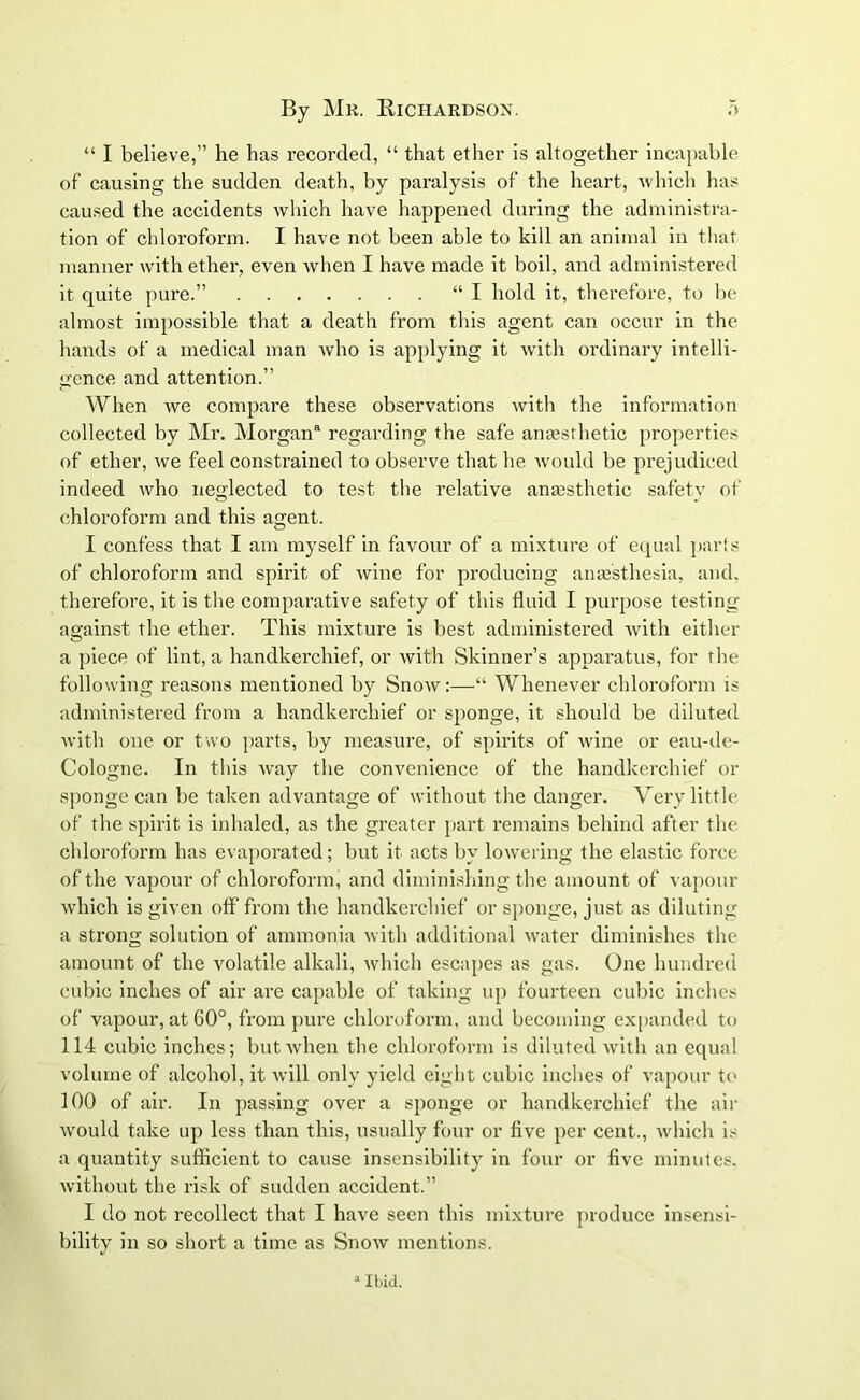 “ I believe,” he has recorded, “ that ether is altogether incapable of causing the sudden death, by paralysis of the heart, which has caused the accidents which have happened during the administra- tion of chloroform. I have not been able to kill an animal in that manner with ether, even when I have made it boil, and administered it quite pure.” “I hold it, therefore, to be almost impossible that a death from this agent can occur in the hands of a medical man who is applying it with ordinary intelli- gence and attention.” When we compare these observations with the information collected by Mr. Morgan8 regarding the safe anaesthetic properties of ether, we feel constrained to observe that he would be prejudiced indeed who neglected to test the relative anaesthetic safety of chloroform and this agent. I confess that I am myself in favour of a mixture of equal parts of chloroform and spirit of wine for producing anaesthesia, and. therefore, it is the comparative safety of this fluid I purpose testing against the ether. This mixture is best administered with either a piece of lint, a handkerchief, or with Skinner’s apparatus, for the following reasons mentioned by Snow:—“ Whenever chloroform is administered from a handkerchief or sponge, it should be diluted with one or two parts, by measure, of spirits of wine or eau-de- Cologne. In this way the convenience of the handkerchief or sponge can be taken advantage of without the danger. Very little of the spirit is inhaled, as the greater part remains behind after the chloroform has evaporated; but it acts by lowering the elastic force of the vapour of chloroform, and diminishing the amount of vapour which is given otf from the handkerchief or sponge, just as diluting a strong solution of ammonia with additional water diminishes the amount of the volatile alkali, which escapes as gas. One hundred cubic inches of air are capable of taking up fourteen cubic inches of vapour, at 60°, from pure chloroform, and becoming expanded to 114 cubic inches; but when the chloroform is diluted with an equal volume of alcohol, it will only yield eight cubic inches of vapour to 100 of air. In passing over a sponge or handkerchief the air would take up less than this, usually four or five per cent., which is a quantity sufficient to cause insensibility in four or five minutes, without the risk of sudden accident.” I do not recollect that I have seen this mixture produce insensi- bility in so short a time as Snow mentions. a Ibid.