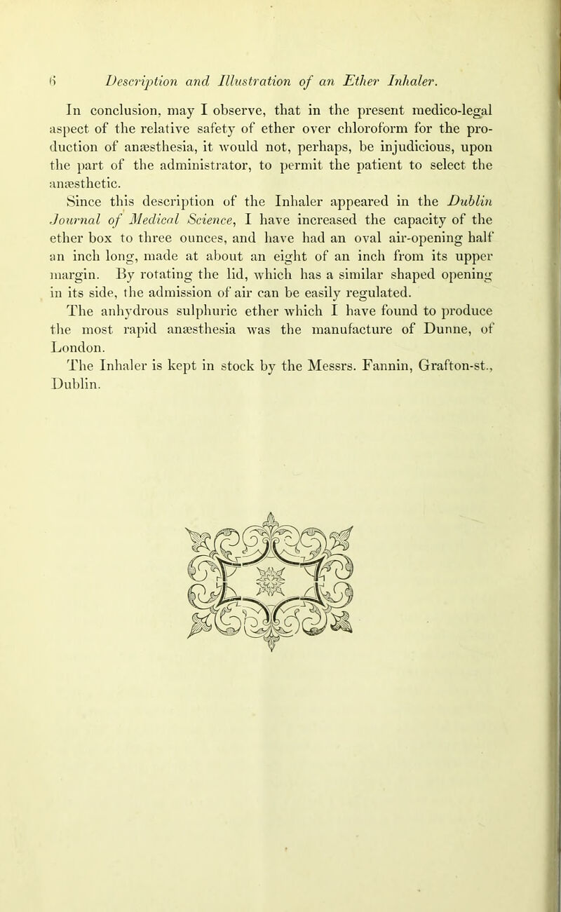 In conclusion, may I observe, that in the present medico-legal aspect of the relative safety of ether over chloroform for the pro- duction of anaesthesia, it would not, perhaps, be injudicious, upon the part of the administrator, to permit the patient to select the anaesthetic. Since this description of the Inhaler appeared in the Dublin Journal of Medical Science, I have increased the capacity of the ether box to three ounces, and have had an oval air-opening half an inch long, made at about an eight of an inch from its upper margin. By rotating the lid, which has a similar shaped opening- in its side, the admission of air can be easily regulated. The anhydrous sulphuric ether which I have found to produce the most rapid anaesthesia was the manufacture of Dunne, of London. The Inhaler is kept in stock by the Messrs. Fannin, Grafton-st., Dublin.