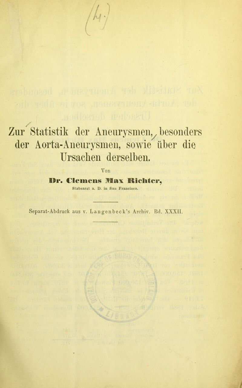 Zur' Statistik der Aneurysmen,^ besonders der Aorta-Anenrysmen, sowie über die Ursachen derselben. Von 1>i*. Clemens Iflax Ricliter, Stabsarzt a. D. iu Sau Fraucisco. Separat-Abdruck aus v. Langenbeck’s Archiv. Rd. XXXII.