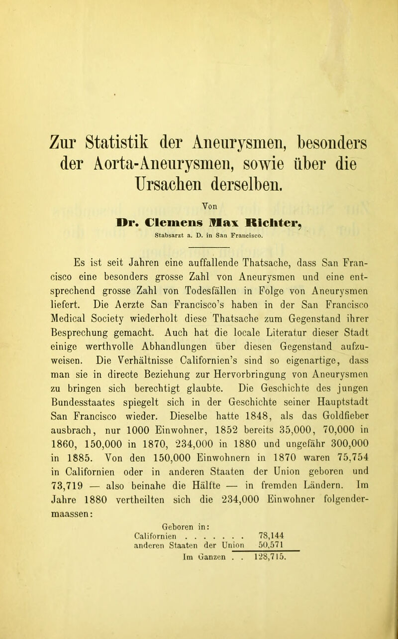 Zur Statistik der Aneurysmen, besonders der Aorta-Aneurysmen, sowie über die Ursachen derselben. Von 1>r. Clemens Hax RIeliter, Stabsarzt a. D. in San Francisco. Es ist seit Jahren eine auffallende Thatsache, dass San Fran- cisco eine besonders grosse Zahl von Aneurysmen und eine ent- sprechend grosse Zahl von Todesfällen in Folge von Aneurysmen liefert. Die Aerzte San Francisco’s haben in der San Francisco Medical Society wiederholt diese Thatsache zum Gegenstand ihrer Besprechung gemacht. Auch hat die locale Literatur dieser Stadt einige werthvolle Abhandlungen über diesen Gegenstand aufzu- weisen. Die Verhältnisse Californien’s sind so eigenartige, dass man sie in directe Beziehung zur Hervorbringung von Aneurysmen zu bringen sich berechtigt glaubte. Die Geschichte des jungen Bundesstaates spiegelt sich in der Geschichte seiner Hauptstadt San Francisco wieder. Dieselbe hatte 1848, als das Goldfieber ausbrach, nur 1000 Einwohner, 1852 bereits 35,000, 70,000 in 1860, 150,000 in 1870, 234,000 in 1880 und ungefähr 300,000 in 1885. Von den 150,000 Einwohnern in 1870 waren 75,754 in Californien oder in anderen Staaten der Union geboren und 73,719 — also beinahe die Hälfte — in fremden Ländern. Im Jahre 1880 vertheilten sich die 234,000 Einwohner folgender- maassen: Geboren in: Californien 78,144 anderen Staaten der Union 50,571 Im Ganzen . . 128,715.