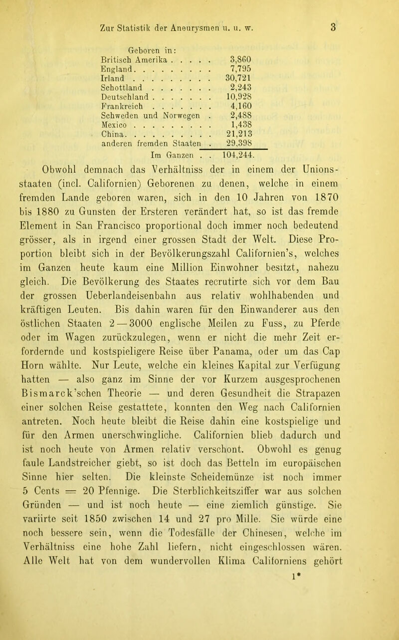 Geboren in: Britisch Amerika England Irland Schottland Deutschland Frankreich Schweden und Norwegen . Mexico China anderen fremden Staaten . 3,8G0 7,795 30,721 2,243 10,92S 4,160 2,488 1,438 21,213 29,398 Im Ganzen . . 104,244. Obwohl demnach das Verhältniss der in einem der Unions- Staaten (incl. Californien) Geborenen zu denen, welche in einem fremden Lande geboren waren, sich in den 10 Jahren von 1870 bis 1880 zu Gunsten der Ersteren verändert hat, so ist das fremde Element in San Francisco proportional doch immer noch bedeutend grösser, als in irgend einer grossen Stadt der Welt. Diese Pro- portion bleibt sich in der Bevölkerungszahl Californien’s, welches im Ganzen heute kaum eine Million Einwohner besitzt, nahezu gleich. Die Bevölkerung des Staates recrutirte sich vor dem Bau der grossen Ueberlandeisenbahn aus relativ wohlhabenden und kräftigen Leuten. Bis dahin waren für den Einwanderer aus den östlichen Staaten 2 — 3000 englische Meilen zu Fuss, zu Pferde oder im Wagen zurückzulegen, wenn er nicht die mehr Zeit er- fordernde und kostspieligere Reise über Panama, oder um das Cap Horn wählte. Nur Leute, welche ein kleines Kapital zur Verfügung hatten — also ganz im Sinne der vor Kurzem ausgesprochenen Bismarck’schen Theorie — und deren Gesundheit die Strapazen einer solchen Reise gestattete, konnten den Weg nach Californien antreten. Noch heute bleibt die Reise dahin eine kostspielige und für den Armen unerschwingliche. Californien blieb dadurch und ist noch heute von Armen relativ verschont. Obwohl es genug faule Landstreicher giebt, so ist doch das Betteln im europäischen Sinne hier selten. Die kleinste Scheidemünze ist noch immer 5 Cents = 20 Pfennige. Die Sterblichkeitsziffer war aus solchen Gründen — und ist noch heute — eine ziemlich günstige. Sie variirte seit 1850 zwischen 14 und 27 pro Mille. Sie würde eine noch bessere sein, wenn die Todesfälle der Chinesen, welche im Verhältniss eine hohe Zahl liefern, nicht eingeschlossen wären. Alle Welt hat von dem wundervollen Klima Californiens gehört 1