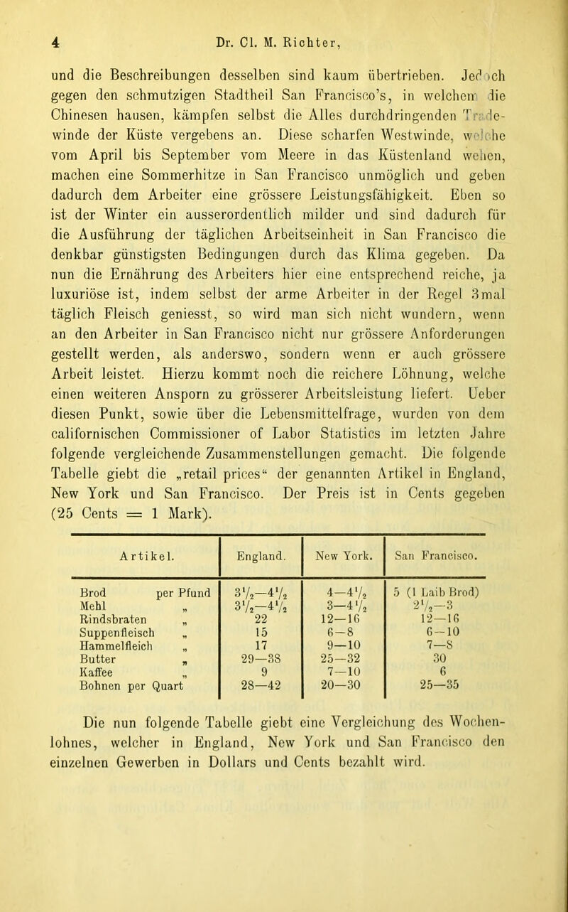 und die Beschreibungen desselben sind kaum übertrieben. Jed »ch gegen den schmutzigen Stadtheil San Francisco’s, in welchen- die Chinesen hausen, kämpfen selbst die Alles durchdringenden Trrde- winde der Küste vergebens an. Diese scharfen Westwinde, welche vom April bis September vom Meere in das Küstenland wehen, machen eine Sommerhitze in San Francisco unmöglich und geben dadurch dem Arbeiter eine grössere Leistungsfähigkeit. Eben so ist der Winter ein ausserordentlich milder und sind dadurch für die Ausführung der täglichen Arbeitseinheit in San Francisco die denkbar günstigsten Bedingungen durch das Klima gegeben. Da nun die Ernährung des Arbeiters hier eine entsprechend reiche, ja luxuriöse ist, indem selbst der arme Arbeiter in der Regel 3mal täglich Fleisch geniesst, so wird man sich nicht wundern, wenn an den Arbeiter in San Francisco nicht nur grössere Anforderungen gestellt werden, als anderswo, sondern wenn er auch grössere Arbeit leistet. Hierzu kommt noch die reichere Löhnung, welche einen weiteren Ansporn zu grösserer Arbeitsleistung liefert. Leber diesen Punkt, sowie über die Lebensmittelfrage, wurden von dem californischen Commissioner of Labor Statistics im letzten Jahre folgende vergleichende Zusammenstellungen gemacht. Die folgende Tabelle giebt die „retail prices“ der genannten Artikel in England, New York und San Francisco. Der Preis ist in Cents gegeben (25 Cents = 1 Mark). Artikel. England. New York. San Francisco. Brod per Pfund 3V2-4'L 4-4'A 5 (1 Laib Brod) Mehl J'/s 3-4 72 2'/,-3 Rind.sbraten „ 22 12—16 12—16 Suppenfleisch „ 15 6-8 6-10 Hammelfleich „ 17 9—10 7—8 Butter „ 29—38 25-32 30 Kaffee „ 9 7—10 6 Bohnen per Quart 28—42 20—30 25—35 Die nun folgende Tabelle giebt eine Vergleichung des Wochen- lohnes, welcher in England, New York und San Francisco den einzelnen Gewerben in Dollars und Cents bezahlt wird.