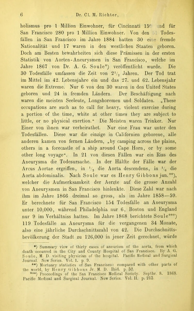 holismus pro 1 Million Einwohner, für Cincinnati 15' nd für San Francisco 280 pro 1 Million Einwohner. Von den Todes- fällen in San Francisco im Jahre 1884 hatten 30 eine fremde Nationalität und 17 waren in den westlichen Staaten geboren. Doch am Besten bewahrheiten sich diese Prämissen in der ersten Statistik von Aorten-Aneurj^smen in San Francisco, welche im Jahre 1867 von Dr. A. G. Soule*) verölfentlicht wurde. Die 30 Todesfälle umfassen die Zeit von 2V2 Jahren. Der Tod trat im Mittel im 42. Lebensjahre ein und das 27. und 62. Lebensjahr waren die Extreme. Nur 6 von den 30 waren in den United States geboren und 24 in fremden Ländern. Der Beschäftigung nach waren die meisten Seeleute, Longshoremen und Soldaten. „These occupations are such as to call for lieavy, violent exercise during a portion of the time, white at other times they are subject to little, or no physical exertion.“ Die Meisten waren Trinker. Nur Einer von ihnen war verheirathet. Nur eine Frau war unter den Todesfällen. Diese war die einzige in Californien geborene, alle anderen kamen von fernen Ländern, „by Camping across the plains, others in a forecastle of a ship around Cape Horn, or by some other long voyage“. In 21 von diesen Fällen war ein Riss des Aneurysma die Todesursache, ln der Hälfte der Fälle war der Arcus Aortae ergriffen, in t/3 die Aorta descendens, in ',g die Aorta abdominalis. Nach Soule war es Henry Gibbons jun.**), welcher die Aufmerksamkeit der Aerzte auf die grosse Anzahl von Aneurysmen in San Francisco hinlenkte. Diese Zahl war nach ihm im Jahre 1866 dreimal so gross, als im Jahre 1858—59. Er berechnete für San Francisco 154 Todesfälle an Aneurysma unter 10,000, während Philadelphia nur 6, Boston und England nur 9 im Verhältniss hatten. Im Jahre 1868 berichtete Soule***) 119 Todesfälle an Aneurysma für die vergangenen 34 Monate, also eine jährliche Durchschnittszahl von 42. Die Durchsclmitts- bevölkerung der Stadt zu 126,000 in jener Zeit gerecl)net, würde *) Suramary view of thirly cases of aneurisra of tlie aorta, froin which dcath occurred in the City and County Hospital of San Francisco. By A. G. Soule, M. D visiting pliysician of the hospital. Pacific Medical and Surgical .Journal. New Scrics. Vol. 1. p. 9. **) Mortuary statistics of San Francisco: compared with other parts of the World, by Jlenry Gibbons Jr. M. D. Ibid. p. 52. ***) Proceedings of the San Francisco Medical Society. Septbr. 8. 1868. Pacific Medical and Surgical Journal. New Scrics. Yol. II. p. 213.