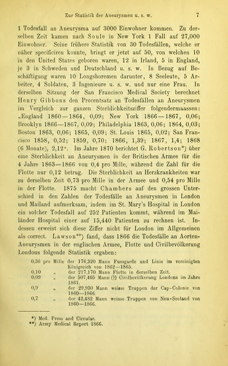 1 Todesfall an Aneurysma auf 3000 Einwohner kommen. Zu der- selben Zeit kamen nach Soule in New York 1 Fall auf 27,000 Einwohner. Seine frühere Statistik von 30 Todesfällen, welche er näher speciüciren konnte, bringt er jetzt auf 50, von welchen 10 in den United States geboren waren, 12 in Irland, 5 in England, je 3 in Schweden und Deutschland u. s. w. In Bezug auf Be- schäftigung waren 10 Longshoremen darunter, 8 Seeleute, 5 Ar- beiter, 4 Soldaten, 3 Ingenieure u. s. w. und nur eine Frau. In derselben Sitzung der San Francisco Medical Society berechnet Henry Gibbons den Procentsatz an Todesfällen an Aneurysmen im Vergleich zur ganzen Sterblichkeitsziffer folgendermaassen: „England 1860 — 1864, 0,09; New York 1866 — 1867, 0,06; Brooklyn 1866—1867, 0,09; Philadelphia 1863, 0,06; 1864, 0,03; Boston 1863, 0,06; 1865, 0,09; St. Louis 1865, 0,02; San Fran- cisco 1858, 0,52; 1859, 0,70; 1866, 1,39; 1867, 1,4; 1868 (6 Monate), 2,12“. Im Jahre 1870 berichtet G. Robertson*) über eine Sterblichkeit an Aneurysmen in der Britischen Armee für die 4 Jahre 1863—1866 von 0,4 pro Mille, während die Zahl für die Flotte nur 0,12 betrug. Die Sterblichkeit an Herzkrankheiten war zu derselben Zeit 0,73 pro Mille in der Armee und 0,54 pro Mille in der Flotte. 1875 macht Chambers auf den grossen Unter- schied in den Zahlen der Todesfälle an Aneurysmen in London und Mailand aufmerksam, indem im St. Mary’s Hospital in London ein solcher Todesfall auf 252 Patienten kommt, während im Mai- länder Hospital einer auf 15,440 Patienten zu rechnen ist. In- dessen erweist sich diese Ziffer nicht für London im Allgemeinen als correct. Lawson**) fand, dass 1866 die Todesfälle an Aorten- Aneurysmen in der englischen Armee, Flotte und Civilbevölkcrung Londons folgende Statistik ergaben: 0,3G pro Mille der 176,320 Mann Fussgarde und Linie im vereinigten Königreich von 1862 — 1865. 0,10 „ der 217,170 Mann Flotte in derselben Zeit. 0,09 „ der 507,405 Mann (V) Civilbevölkcrung Londons im Jahre 1861. 0,9 „ der 29,930 Mann weisse Truppen der Cap-Colonie von 1860—1866. 0,7 „ der 42,482 Mann weisse Truppen von Neu-Seeland von 1860—1866. *) Med. Press and Circular. **) Army Medical Keport 1866.