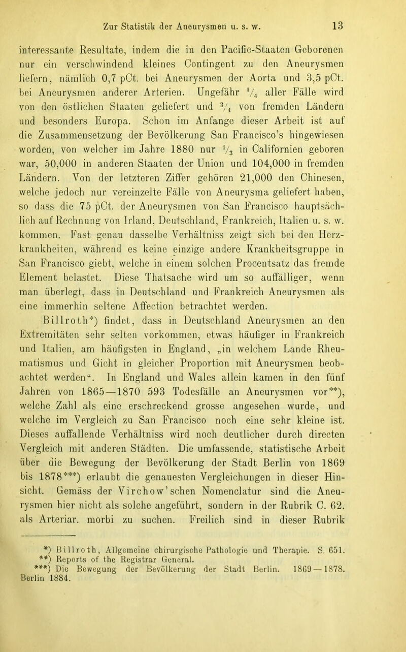interessante Resultate, indem die in den Pacifio-Staaton Geborenen nur ein verscliwindend kleines Contingent zu den Aneurysmen liefern, nämlich 0,7 pCt. bei Aneurysmen der Aorta und 3,5 pCt. bei Aneurysmen anderer Arterien. Ungefähr aller Fälle wird von den östlichen Staaten geliefert und V4 von fremden Ländern und besonders Europa. Schon im Anfänge dieser Arbeit ist auf die Zusammensetzung der Bevölkerung San Francisco’s hingewiesen worden, von welcher im Jahre 1880 nur V3 in Californien geboren war, 50,000 in anderen Staaten der Union und 104,000 in fremden Ländern. Von der letzteren Ziffer gehören 21,000 den Chinesen, welche jedoch nur vereinzelte Fälle von Aneurysma geliefert haben, so dass die 75 pCt. der Aneurysmen von San Francisco hauptsäch- lic.h auf Rechnung von Irland, Deutschland, Frankreich, Italien u. s. w. kommen. Fast genau dasselbe Verhältniss zeigt sich bei den Herz- krankheiten, während es keine einzige andere Krankheitsgruppe in San Francisco giebt, welche in einem solchen Procentsatz das fremde Element belastet. Diese Thatsache wird um so auffälliger, wenn man überlegt, dass in Deutschland und Frankreich Aneurysmen als eine immerhin seltene Affection betrachtet werden. Billroth*) findet, dass in Deutschland Aneurysmen an den Extremitäten sehr selten verkommen, etwas häufiger in Frankreich und Italien, am häufigsten in England, „in welchem Lande Rheu- matismus und Gicht in gleicher Proportion mit Aneurysmen beob- achtet werden“, ln England und Wales allein kamen in den fünf Jahren von 1865—1870 593 Todesfälle an Aneur)fsmen vor**), welche Zahl als eine erschreckend grosse angesehen wurde, und welche im Vergleich zu San Francisco noch eine sehr kleine ist. Dieses auffallende Verhältniss wird noch deutlicher durch directen Vergleich mit anderen Städten. Die umfassende, statistische Arbeit über die Bewegung der Bevölkerung der Stadt Berlin von 1869 bis 1878***) erlaubt die genauesten Vergleichungen in dieser Hin- sicht. Gemäss der Virchow’sehen Nomenclatur sind die Aneu- rysmen hier nicht als solche angeführt, sondern in der Rubrik C. 62. als Arteriar. morbi zu suchen. Freilich sind in dieser Rubrik *) Billroth, Allgemeine ehirurgische Pathologie uiul Therapie. S. 651. **) Reports of the Registrar General. ***) Die Bewegung der Bevölkerung der Stadt Berlin. 1869— 1878. Berlin 1884.