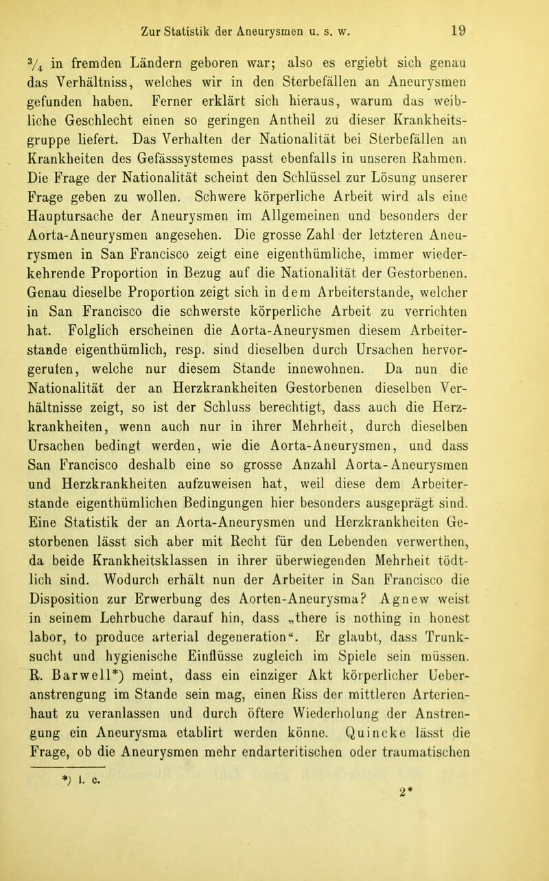 % in fremden Ländern geboren war; also es ergiebt sich genau das Verhältniss, welches wir in den Sterbefällen an Aneurysmen gefunden haben. Ferner erklärt sich hieraus, warum das weib- liche Geschlecht einen so geringen Antheil zu dieser Krankheits- gruppe liefert. Das Verhalten der Nationalität bei Sterbefällen an Krankheiten des Gefässsysteraes passt ebenfalls in unseren Rahmen. Die Frage der Nationalität scheint den Schlüssel zur Lösung unserer Frage geben zu wollen. Schwere körperliche Arbeit wird als eine Hauptursache der Aneurysmen im Allgemeinen und besonders der Aorta-Aneurysmen angesehen. Die grosse Zahl der letzteren Aneu- rysmen in San Francisco zeigt eine eigenthümliche, immer wieder- kehrende Proportion in Bezug auf die Nationalität der Gestorbenen. Genau dieselbe Proportion zeigt sich in dem Arbeiterstande, welcher in San Francisco die schwerste körperliche Arbeit zu verrichten hat. Folglich erscheinen die Aorta-Aneurysmen diesem Arbeiter- Stande eigenthümlich, resp. sind dieselben durch Ursachen hervor- geruten, welche nur diesem Stande innewohnen. Da nun die Nationalität der an Herzkrankheiten Gestorbenen dieselben Ver- hältnisse zeigt, so ist der Schluss berechtigt, dass auch die Herz- krankheiten, wenn auch nur in ihrer Mehrheit, durch dieselben Ursachen bedingt werden, wie die Aorta-Aneurysmen, und dass San Francisco deshalb eine so grosse Anzahl Aorta-Aneurysmen und Herzkrankheiten aufzuweisen hat, weil diese dem Arbeiter- stande eigenthümlichen Bedingungen hier besonders ausgeprägt sind. Eine Statistik der an Aorta-Aneurysmen und Herzkrankheiten Ge- storbenen lässt sich aber mit Recht für den Lebenden verwerthen, da beide Krankheitsklassen in ihrer überwiegenden Mehrheit tödt- lich sind. Wodurch erhält nun der Arbeiter in San Francisco die Disposition zur Erwerbung des Aorten-Aneurysma? Agnew weist in seinem Lehrbuche darauf hin, dass „there is nothing in honest labor, to produce arterial degeneration“. Er glaubt, dass Trunk- sucht und hygienische Einflüsse zugleich im Spiele sein müssen. R. Bar well*) meint, dass ein einziger Akt körperlicher Ueber- anstrengung im Stande sein mag, einen Riss der mittleren Arterien- haut zu veranlassen und durch öftere Wiederliolung der Anstren- gung ein Aneurysma etablirt werden könne. Quincke lässt die Frage, ob die Aneurysmen mehr endarteritischen oder traumatischen =*; 1. c. 2*
