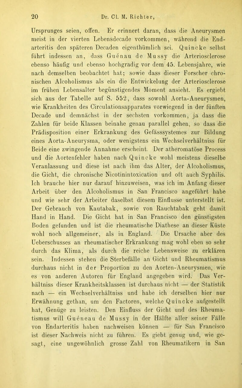 Ursprunges seien, offen. Er erinnert daran, dass die Aneurysmen meist iu der vierten Lebensdecade verkommen, während die End- arteritis den späteren Decaden eigenthümlich sei. Quincke selbst führt indessen an, dass Guenau de Mussy die Arterioscleroso ebenso häufig und ebenso hochgradig vor dem 45. Lebensjahre, wie nach demselben beobachtet hat; sowie dass dieser Forscher chro- nischen Alcoholismus als ein die Entwickelung der Arteriosclerose im frühen Lebensalter begünstigendes Moment ansieht. Es ergiebt sich aus der Tabelle auf S. 552, dass sowohl Aorta-Aneurysmen, wie Krankheiten des Oirculationsapparates vorwiegend in der fünften Decade und demnächst in der sechsten verkommen, ja dass die Zahlen für beide Klassen beinahe genau parallel gehen, so dass die Prädisposition einer Erkrankung des Gefässsystemes zur Bildung eines Aorta-Aneurysma, oder wenigstens ein Wechselverhältniss für Beide eine zwingende Annahme erscheint. Der atheromatöse Process und die Aortenfehler haben nach Quincke wohl meistens dieselbe Veranlassung und diese ist nach ihm das Alter, der Alcoholismus, die Gicht, die chronische Nicotinintoxication und oft auch Syphilis. Ich brauche hier nur darauf hinzuweisen, was ich im Anfang dieser Arbeit über den Alcoholismus in San Francisco angeführt habe und wie sehr der Arbeiter daselbst diesem Einflüsse unterstellt ist. Der Gebrauch von Kautabak, sowie von Rauchtabak geht damit Hand in Hand. Die Gicht hat in San Francisco den günstigsten Boden gefunden und ist die rheumatische Diathese an dieser Küste wohl noch allgemeiner, als in England. Die Ursache aber des Ueberschusses an rheumatischer Erkrankung mag wohl eben so sehr durch das Klima, als durch die reiche Lebensweise zu erklären sein. Indessen stehen die Sterbefälle an Gicht und Rheumatismus durchaus nicht in der Proportion zu den Aorten-Aneurysmen, wie es von anderen Autoren für England angegeben wird. Das Ver- hältniss dieser Krankheitsklassen ist durchaus nicht — der Statistik nach — ein Wechselverhältniss und habe ich derselben hier nur Erwähnung gethan, um den Factoren, welche Quincke aufgcstellt hat. Genüge zu leisten. Den Einfluss der Gicht und des Rheuma- tismus will Gucncau de Mussy in der Hälfte aller seiner Fälle von Fndarteritis haben nachweisen können — für San Francisco ist dieser Nachweis nicht zu führen. Es giebt genug und, wie ge- sagt, eine ungewöhnlich grosse Zahl von Rheumatikern in San