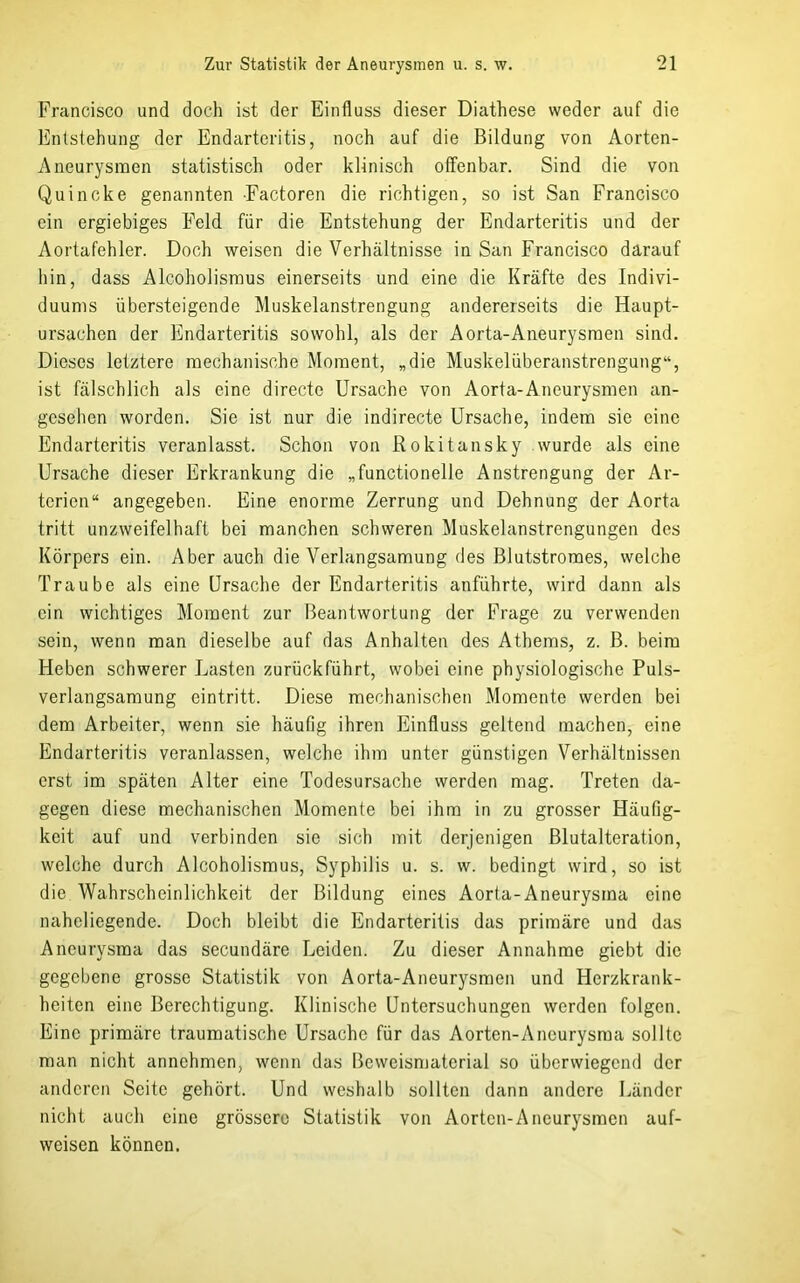 Francisco und doch ist der Einfluss dieser Diathese weder auf die Entstehung der Endarteritis, noch auf die Bildung von Aorten- Aneurysraen statistisch oder klinisch offenbar. Sind die von Quincke genannten Factoren die richtigen, so ist San Francisco ein ergiebiges Feld für die Entstehung der Endarteritis und der Aortafehler. Doch weisen die Verhältnisse in San Francisco darauf hin, dass Alcoholismus einerseits und eine die Kräfte des Indivi- duums übersteigende Muskelanstrengung andererseits die Haupt- ursachen der Endarteritis sowohl, als der Aorta-Aneurysmen sind. Dieses letztere mechanische Moment, „die Muskelüberanstrengung“, ist fälschlich als eine directe Ursache von Aorta-Aneurysmen an- gesehen worden. Sie ist nur die indirecte Ursache, indem sie eine Endarteritis veranlasst. Schon von Rokitansky wurde als eine Ursache dieser Erkrankung die „functioneile Anstrengung der Ar- terien“ angegeben. Eine enorme Zerrung und Dehnung der Aorta tritt unzweifelhaft bei manchen schweren Muskelanstrengungen des Körpers ein. Aber auch die Verlangsamung des Blutstroraes, welche Traube als eine Ursache der Endarteritis anführte, wird dann als ein wichtiges Moment zur Beantwortung der Frage zu verwenden sein, wenn man dieselbe auf das Anhalten des Athems, z. B. beim Heben schwerer Lasten zurückführt, wobei eine physiologische Puls- verlangsamung eintritt. Diese mechanischen Momente werden bei dem Arbeiter, wenn sie häufig ihren Einfluss geltend machen, eine Endarteritis veranlassen, welche ihm unter günstigen Verhältnissen erst im späten Alter eine Todesursache werden mag. Treten da- gegen diese mechanischen Momente bei ihm in zu grosser Häufig- keit auf und verbinden sie sich mit derjenigen Blutalteration, welche durch Alcoholismus, Syphilis u. s. w. bedingt wird, so ist die Wahrscheinlichkeit der Bildung eines Aorta-Aneurysma eine naheliegende. Doch bleibt die Endarteritis das primäre und das Aneurysma das secundäre Leiden. Zu dieser Annahme giebt die gegebene grosse Statistik von Aorta-Aneurysmen und Herzkrank- heiten eine Berechtigung. Klinische Untersuchungen werden folgen. Eine primäre traumatische Ursache für das Aorten-Aneurysma sollte man nicht annehmen, wenn das Beweismaterial so überwiegend der anderen Seite gehört. Und weshalb sollten dann andere Länder nicht auch eine grössere Statistik von Aorten-Aneurysmen auf- weisen können.