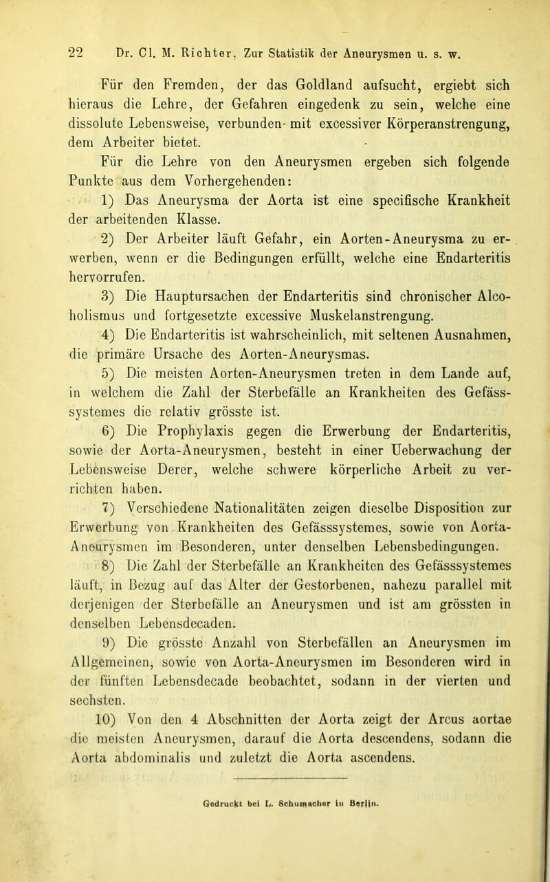 Für den Fremden, der das Goldland aufsucht, ergiebt sich hieraus die Lehre, der Gefahren eingedenk zu sein, welche eine dissolute Lebensweise, verbunden- mit excessiver Körperanstrengung, dem Arbeiter bietet. Für die Lehre von den Aneurysmen ergeben sich folgende Punkte aus dem Vorhergehenden: 1) Das Aneurysma der Aorta ist eine specifische Krankheit der arbeitenden Klasse. 2) Der Arbeiter läuft Gefahr, ein Aorten-Aneurysma zu er- werben, wenn er die Bedingungen erfüllt, welche eine Endarteritis hervorrufen. 3) Die Hauptursachen der Endarteritis sind chronischer Alco- holismus und fortgesetzte excessive Muskelanstrengung. 4) Die Endarteritis ist wahrscheinlich, mit seltenen Ausnahmen, die primäre Ursache des Aorten-Aneurysmas. 5) Die meisten Aorten-Aneurysmen treten in dem Lande auf, in welchem die Zahl der Sterbefälle an Krankheiten des Gefäss- systemes die relativ grösste ist. 6) Die Prophylaxis gegen die Erwerbung der Endarteritis, sowie der Aorta-Aneurysmen, besteht in einer üeberwachung der Lebensweise Derer, welche schwere körperliche Arbeit zu ver- richten haben. 7) Verschiedene Nationalitäten zeigen dieselbe Disposition zur Erwerbung von Krankheiten des Gefässsystemes, sowie von Aorta- Anourysraen im Besonderen, unter denselben Lebensbedingungen. I 8) Die Zahl der Sterbefälle an Krankheiten des Gefässsystemes läuft, in Bezug auf das Alter der Gestorbenen, nahezu parallel mit derjenigen der Sterbefälle an Aneurysmen und ist am grössten in denselben Lebensdecaden. 9) Die grösste Anzahl von Sterbefällen an Aneurysmen im Allgemeinen, sowie von Aorta-Aneurysmen im Besonderen wird in der fünften Lebensdecade beobachtet, sodann in der vierten und sechsten. 10) Von den 4 Abschnitten der Aorta zeigt der Arcus aortae die meisten Aneurysmen, darauf die Aorta descendens, sodann die Aorta abdominalis und zuletzt die Aorta ascendens. Gedruckt bei L. Schumacher in Berlin.