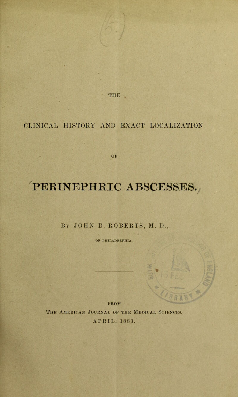 THE . CLINICAL HISTORY AND EXACT LOCALIZATION OF ^PERINEPHRIC ABSCESSES.^ By JOHN B. ROBERTS, M. 1)., OP PHILADKI.nilA. FROM The AMEinrAN Journal of the MEmrAE Sciences. ATRIL, 1883.