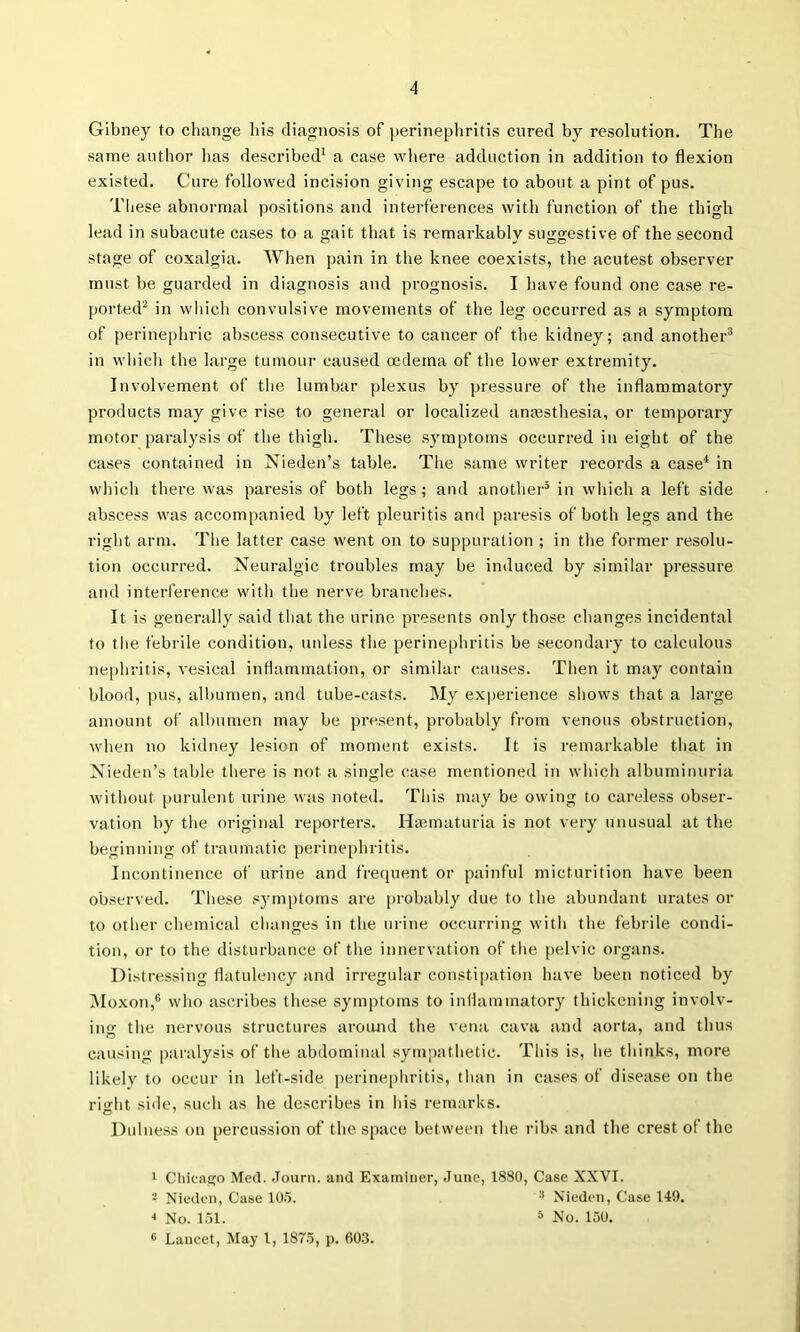 Gibney to change his diagnosis of perinephritis cured hy resolution. The same author lias described* a case where adduction in addition to flexion existed. Cure followed incision giving escape to about a pint of pus. These abnormal positions and interferences with function of the thigh lead in subacute cases to a gait that is remarkably suggestive of the second stage of coxalgia. When pain in the knee coexists, the acutest observer must be guarded in diagnosis and prognosis. I have found one case re- ported^ in wliicb convulsive movements of the leg occurred as a symptom of perinephric abscess consecutive to cancer of the kidney; and another^ in wliicli the large tumour caused oedema of the lower extremity. Involvement of the lumbar plexus by pressure of the inflammatory products may give rise to general or localized anaesthesia, or temporary motor paralysis of the thigh. These symptoms occurred in eight of the cases contained in Nieden’s table. The same writer records a case* in which there was paresis of both legs ; and another’ in which a left side abscess was accompanied by left pleuritis and paresis of both legs and the right arm. The latter case went on to suppuration ; in the former resolu- tion occurred. Neuralgic troubles may be induced by similar pressure and interference with the nerve branches. It is generally said that the urine presents only those changes incidental to the febrile condition, unless the perinephritis be secondary to calculous nephritis, vesical inflammation, or similar causes. Then it may contain blood, pus, albumen, and tube-casts. My exi)erience shows that a large amount of albumen may be present, probably from venous obstruction, when no kidney lesion of moment exists. It is remarkable that in Nieden’s table there is not a single case mentioned in which albuminuria without |)urulent urine was noted. This may be owing to careless obser- vation by the original re[)orters. Haematuria is not very unusual at the beginning of traumatic perinephritis. Incontinence of urine and frequent or painful micturition have been observed. These symi)toms are probably due to the abundant urates or to other chemical changes in the urine occurring with the febrile condi- tion, or to the disturbance of the innervation of the pelvic organs. Distressing flatulency and irreguhir constipation have been noticeil by INIoxon,® who ascribes these symptoms to inflammatory thickening involv- ing the nervous structures around the vena cava and aorta, and thus causing paralysis of the abdominal sympathetic. This is, he thinks, more likely to occur in left-side perine[)hritis, than in cases of disease on the right side, such as he describes in his remarks. Dulness on percussion of the space between the ribs and tbe crest of the 1 Cliicacjo Med. .Journ. and Examiner, June, 1880, Case XXVI. 2 Xieden, Case lO.i. ^ Nieden, Case 149. •I No. 1.51. * No. 150. ® Lancet, May 1, 1875, p. 60.3.