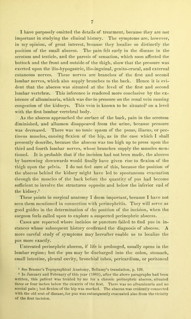 I liave purposely omitted the details of treatment, because they are not important in studying the clinical history. The symptoms ai'e. however, in my opinion, of great interest, because they localize so distinctly the position of the small abscess. The pain felt early in the disease in the scrotum and testicle, and the paresis of sensation, which soon affected the buttock and the front and outside of tlie thigh, sliow that the pressure was exerted upon the ilio-hypogastric, ilio-inguinal, genito-crural, and external cutaneous nerves. These nerves are branches of the first and second lumbar nerves, which also supply branches to the back. Hence it is evi- dent that the abscess was situated at the level of the first and second lumbar vertebrte. This inference is rendered more conclusive by the ex- istence of albuminuria, which was due to pressure on the renal vein causing congestion of the kidneys. This vein is known to be situated^ on a level with the first lumbar vertebral body. As the abscess approached the surface of the back, pain in the scrotum diminished, and albumen disappeared from the urine, because pressure was decreased. There was no tonic spasm of the psoas, iliacus, or pec- tineus muscles, causing flexion of the hip, as in the case which I shall ])resently describe, because tbe abscess was too high up to press upon the third and fourth lumbar nerves, whose branches supply the muscles men- tioned. It is probable that if the incision had not been made, the abscess by burrowing downwards would finally have given rise to flexion of the thigh upon the pelvis. I do not feel sure of this, because the position of the abscess behind the kidney might have led to spontaneous evacuation through the muscles of the back before tlie quantity of pus had become sufficient to involve the structures opposite and below the inferior end of the kidney.^ These points in surgical anatomy I deem important, because I have not seen them mentioned in connection with perinephritis. They will serve as good guides in the determination of the position of the incision, when the surgeon feels called upon to ex[)lore a suspected perinephric abscess. Cases are rc|)orted where incision or puncture failed to find pus in in- stances whose subsequent history confirmed the diagnosis of abscess. A more careful study of symptoms may hei'eafter enable us to localize tlie pus more exactly. Untreated perinephric abscess, if life is prolonged, usually opens in tbe lumbar region; but the pus may be discharged into the colon, stomach, small intestine, pleural cavity, bronchial tubes, pericardium, or peritoneal 1 See Branne’s Topographical Anatomy, Bellamy’s translation, p. 129. In January and February of this year (1883), after the above paragraphs had been written, this patient was treated by me for a chronic perinephric abscess, situated tliree or four inches below the cicatrix of the first. There was no albuminuria and no scrotal pain ; but flexion of the hip was marked. The abscess was evidently connected with the old seat of disease, for pus was subsequeutlj' evacuated also from the vicinity of the first incision.
