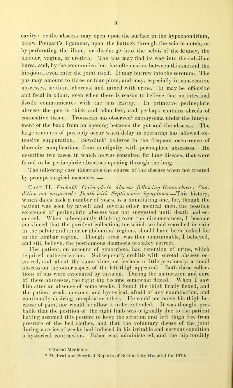 cavity ; or the abscess may open upon the surface in the liypochondrium, below Poupart’s ligament, upon the buttock through the sciatic notch, or by perforating the ilium, or discharge into the pelvis of the kidney, the bladder, vagina, or urethra. The pus may find its way into the sub-iliac bursa, and, by the communication that often exists between this sac and the hip-joint, even enter the joint itself. It may burrow into the scrotum. The pus may amount to three or four pints, and may, especially in consecutive abscesses, be thin, ichorous, and mixed with urine. It may be offensive and fecal in odour, even when there is reason to believe that no intestinal fistule communicates with the pus cavity. In primitive perinephric abscess the pus is thick and odourless, and perhaiis contains shreds of connective tissue. Trousseau has observed^ emphysema under the integu- ment of the back from an opening between the gut and the abscess. The large amounts of pus only occur when delay in operating has allowed ex- tensive suppuration. Bowditch^ believes in the frequent occurrence of thoracic complications from contiguity with perinephric abscesses. He describes two cases, in which he was consulted for lung disease, that were found to be perinephric abscesses opening through the lung. The following case illustrates the course of the disease when not treated by prompt surgical measures :— Case II. Probable Perinephric Abscess following Gonorrhoea; Con- dition not suspected; Death %vith Septiccemic Si/inptonis This history, which dates back a number of years, is a humiliating one, for, though the patient was seen by myself and several other medical men, the ])0ssible existence of perinephric abscess was not suggested until death had oc- curred. When subsequently thinking over the circumstances, I became convinced that the purulent collection, for w'hich we had searched in vain in the pelvic and anterior abdominal regions, should have been looked for in the lumbar region, 'riiougli proof was then unattainable, I believed, and still believe, the posthumous diagnosis ])robably correct. The patient, on account of gonorrhoea, had retention of urine, wdiich required catheterization. Subsequently orchitis with scrotal abscess oc- curred, and about the same time, or ])erhaps a little previously, a small abscess on the outer aspect of the left thigh appeared. Both these collec- tions of pus were evacuated by incision. During the maturation and cure of these abscesses, the. right hip became somewhat flexed. When I saw him after an absence of some we(;ks, I found the thigh firmly flexed, and the jiatient weak, nervous, and hysterical, afraid of any examination, and continually desiring morphia or ether. He could not move his thigh be- cause of j)ain, nor would he allow it to be extended. It was thought pro- bable that the position of tlie idght limb was originally due to the patient liaving assumed this posture to keep the scrotum and left thigh free from pressure of the bed-clothes, and that the voluntary disuse of the joint during a aeries of weeks had induced in his irritable and nervous condition a hysterical contraction. Ether was administered, and the hip forcibly ' Clinical Medicine.