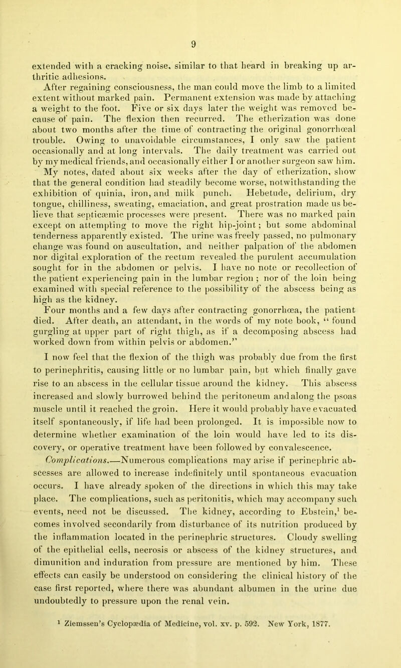 extended with a cracking noise, similar to that heard in breaking up ar- thritic adhesions. After regaining consciousness, the man could move the limb to a limited extent without marked pain. Permanent extension was made by attacliing a weight to the foot. Five or six days later the weight was removed be- cause of pain. The flexion then recurred. The etherization was done about two months after the time of contracting the original gonorrhoeal trouble. Owing to unavoidable circumstances, I only saw the patient occasionally and at long intervals. The daily treatment was carried out by my medical friends, and occasionally either I or another surgeon saw him. My notes, dated about six weeks after the day of etherization, show that the general condition had steadily become worse, notwithstanding the exhibition of quinia, iron, and milk punch. Hebetude, delirium, dry tongue, chilliness, sweating, emaciation, and great prostration made us be- lieve that septica3mic processes were present. There was no marked pain except on attempting to move the right hip-joint; but some abdominal tenderness apparently existed. The urine was freely passed, no pulmonary change was found on auscultation, and neither palpation of the abdomen nor digital exploration of the rectum revealed the purulent accumulation sought for in the abdomen or pelvis. I have no note or recollection of the patient experiencing pain in the lumbar region ; nor of the loin being examined with special reference to the possibility of the abscess being as high as the kidney. Four months and a few days after contracting gonorrhoea, the patient died. After death, an attendant, in the words of my note book, “ found gurgling at upper part of right thigh, as if a decomposing abscess had worked down from within pelvis or abdomen.” I now feel that the flexion of the thigh was j)robably due from the first to perinephritis, causing little or no lumbar pain, but which finally gave rise to an abscess in the cellular tissue around the kidney. This abscess increased and slowly burrowed behind the j)eritoneum andalongthe psoas muscle until it reached the groin. Here it would probably have evacuated itself spontaneously, if life had been prolonged. It is impossible now to determine whether examination of the loin would have led to its dis- covery, or operative treatment have been followed by convalescence. Complications Numerous complications may arise if perinephric ab- scesses are allowed to increase indefinitely until spontaneous evacuation occurs. I have already spoken of the directions in which this may take place. The complications, such as |)eritonitis, which may accompany such events, need not be discussed. The kidney, according to Ebstein,’ be- comes involved secondarily from disturbance of its nutrition produced by the inflammation located in the perine[>hric structures. Cloudy swelling of the epithelial cells, necrosis or abscess of the kidney structures, and dimunition and induration from pressure are mentioned by him. These effects can easily be understood on considering the clinical history of the case first reported, where there was abundant albumen in the urine due undoubtedly to pressure upon the renal vein. 1 Ziemsseu’s Cyclopaedia of Medicine, vol. xv. p. .592. New York, 1877.