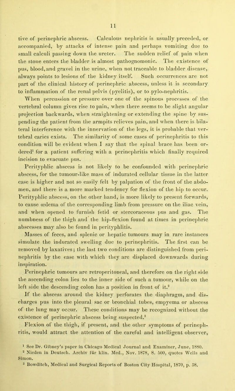 tive of perinephric abscess. Calculous nephritis is usually preceded, or accompanied, by attacks of intense pain and perhaps vomiting due to small calculi passing down the ureter. Tlie sudden relief of pain when the stone enters tlie bladder is almost pathognomonic. The existence of pus, blood,and gravel in the urine, when not traceable to bladder disease, always points to lesions of the kidney itself. Such occurrences are not part of the clinical history of perinephric abscess, unless it is secondary to inflammation of the renal pelvis (pyelitis), or to pylo-nephritis. When percussion or pressure over one of the spinous processes of tlie vertebral column gives rise to pain, when there seems to be slight angular projection backwards, when straightening or extending the spine by sus- pending the patient from the armpits relieves pain, and wlien there is bila- teral interference with the innervation of the legs, it is probable that ver- tebral caries exists. Tlie similarity of some cases of perinephritis to this condition will be evident when I say that the sjiinal brace has been or- dered' for a patient suffering with a perinephritis which finally required incision to evacuate )ius. Perityphlic abscess is not likely to be confounded with perinephric abscess, for the tumour-like mass of indurated cellular tissue in the latter case is higher and not so easily felt by palpation of the front of the abdo- men, and there is a more marked tendency for flexion of the hip to occur. Perityphlic abscess, on the other hand, is more likely to present forwards, to cause cedema of the corresponding limb from pressure on the iliac vein, and when opened to furnish fetid or stercoraceous pus and gas. The numbness of the thigh and the liip-flexion found at times in perinephric abscesses may also be found in perityphlitis. Masses of feces, and splenic or hepatic tumours may in rare instances simulate the indurated swelling due to perinephritis. The first can be removed by laxatives; the last two conditions are distinguished from peri- nephritis by the ease with which they are displaced downwards during inspiration. Perinephric tumours are retroperitoneal, and therefore on the right side the ascending colon lies to the inner side of such a tumour, while on the left side the descending colon has a position in front of it.'* If the abscess around the kidney perforates the diaphragm, and dis- charges pus into the pleural sac or bronchial tubes, empyema or abscess of the lung may occur. These conditions may be recognized without the existence of perinephric abscess being suspected.* Flexion ol' the tliigh, if present, and tlie other symjitoms of perineph- ritis, would attract the attention of the careful and intelligent observer, ’ See Dr. Gibney’s paper in Chicago Medical Journal and Examiner, June, 1880. 2 Nieden in Deutsch. Archiv iUr klin. Med., Nov. 1878, S. 500, quotes Wells and Simon.