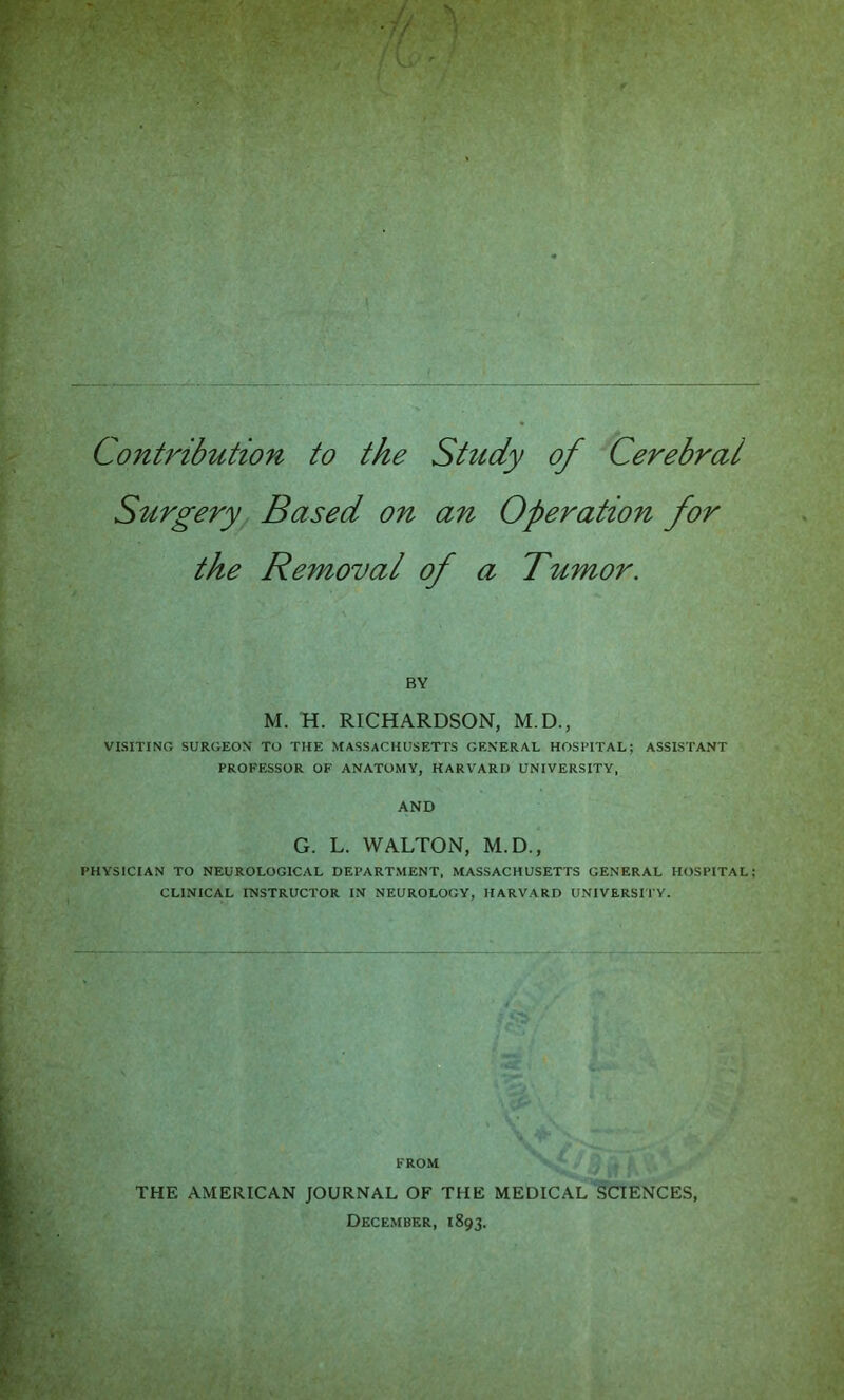 Contribution to the Study of Cerebral S^trgery Based on an Operation for the Removal of a Tumor. BY M. H. RICHARDSON, M.D., VISITING SURGEON TO THE MASSACHUSETTS GENERAL HOSPITAL; ASSISTANT PROFESSOR OF ANATOMY, HARVARD UNIVERSITY, AND G. L. WALTON, M.D., PHYSICIAN TO NEUROLOGICAL DEPARTMENT. MASSACHUSETTS GENERAL HOSPITAL CLINICAL INSTRUCTOR IN NEUROLOGY, HARVARD UNIVERSI'I'Y. FROM THE AMERICAN JOURNAL OF THE MEDICAL SCIENCES, December, 1893.