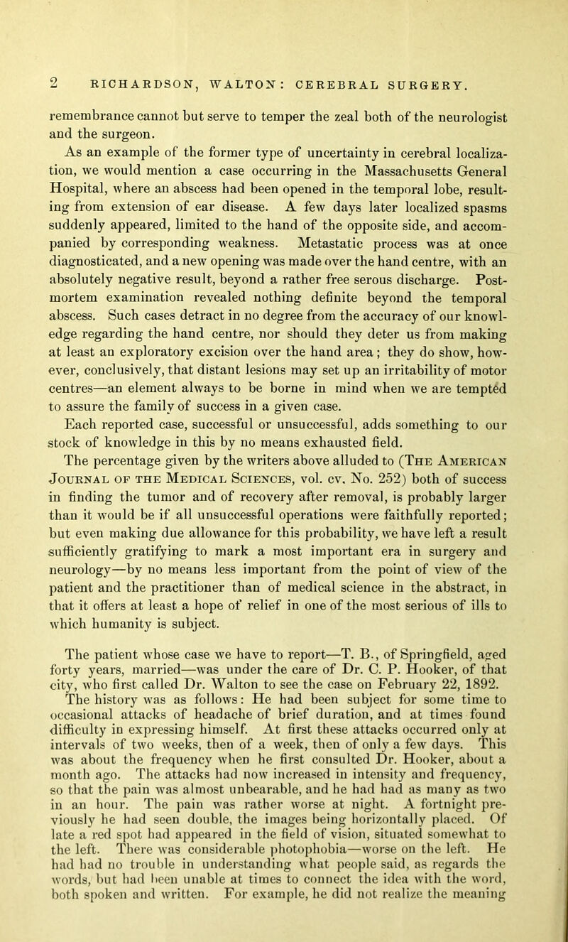 9 remembrance cannot but serve to temper the zeal both of the neurologist and the surgeon. As an example of the former type of uncertainty in cerebral localiza- tion, we would mention a case occurring in the Massachusetts General Hospital, where an abscess had been opened in the temporal lobe, result- ing from extension of ear disease. A few days later localized spasms suddenly appeared, limited to the hand of the opposite side, and accom- panied by corresponding weakness. Metastatic process was at once diagnosticated, and a new opening was made over the hand centre, with an absolutely negative result, beyond a rather free serous discharge. Post- mortem examination revealed nothing definite beyond the temporal abscess. Such cases detract in no degree from the accuracy of our knowl- edge regarding the hand centre, nor should they deter us from making at least an exploratory excision over the hand area; they do show, how- ever, conclusively, that distant lesions may set up an irritability of motor centres—an element always to be borne in mind when we are tempted to assure the family of success in a given case. Each reported case, successful or unsuccessful, adds something to our stock of knowledge in this by no means exhausted field. The percentage given by the writers above alluded to (The American Journal of the Medical Sciences, vol. cv. No. 252) both of success in finding the tumor and of recovery after removal, is probably larger than it would be if all unsuccessful operations were faithfully reported; but even making due allowance for this probability, we have left a result sufficiently gratifying to mark a most important era in surgery and neurology—by no means less important from the point of view of the patient and the practitioner than of medical science in the abstract, in that it offers at least a hope of relief in one of the most serious of ills to which humanity is subject. The patient whose case we have to report—T. B., of Springfield, aged forty years, married—was under the care of Dr. C. P. Hooker, of that city, who first called Dr. Walton to see the case on February 22, 1892. The history was as follows: He had been subject for some time to occasional attacks of headache of brief duration, and at times found difficulty in expressing himself. At first these attacks occurred only at intervals of two weeks, then of a week, then of only a few days. This was about the frequency when he first consulted Dr. Hooker, about a month ago. The attacks had now increased in intensity and frequency, so that the pain was almost unbearable, and he had had as many as two in an hour. The pain was rather worse at night. A fortnight pre- viously he had seen double, the images being horizontally placed. Of late a red spot had appeared in the field of vision, situated somewhat to the left. There was considerable ])hotophobia—worse on the left. He had had no trouble in understanding what people said, as regards the words, but had lieen unable at times to connect the idea with the word, both spoken and written. For example, he did not realize the meaning
