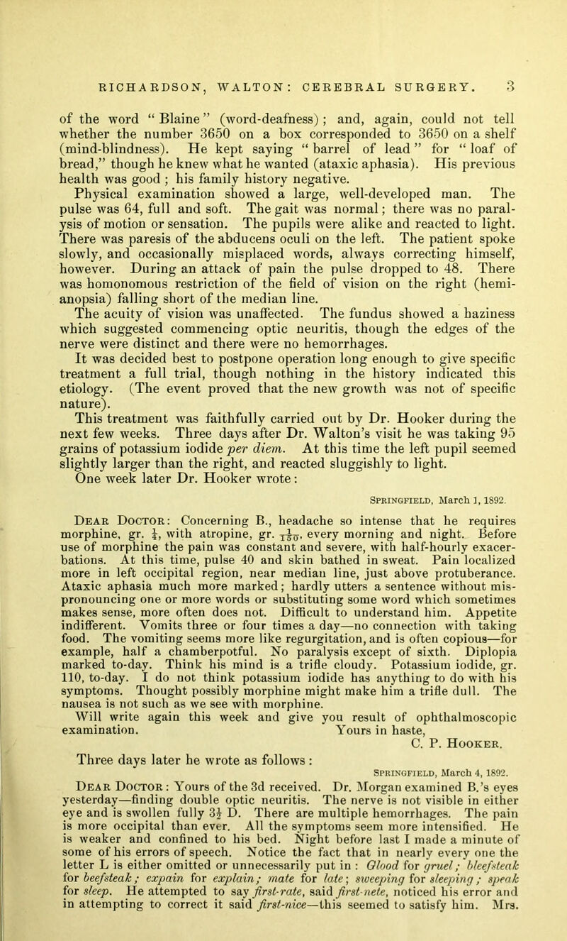 of the word “ Blaine ” (word-deafness); and, again, could not tell whether the number 3650 on a box corresponded to 3650 on a shelf (mind-blindness). He kept saying “ barrel of lead ” for “ loaf of bread,” though he knew what he wanted (ataxic aphasia). His previous health was good ; his family history negative. Physical examination showed a large, well-developed man. The pulse was 64, full and soft. The gait was normal; there was no paral- ysis of motion or sensation. The pupils were alike and reacted to light. There was paresis of the abducens oculi on the left. The patient spoke slowly, and occasionally misplaced words, always correcting himself, however. During an attack of pain the pulse dropped to 48. There was homonomous restriction of the field of vision on the right (hemi- anopsia) falling short of the median line. The acuity of vision was unaffected. The fundus showed a haziness which suggested commencing optic neuritis, though the edges of the nerve were distinct and there were no hemorrhages. It was decided best to postpone operation long enough to give specific treatment a full trial, though nothing in the history indicated this etiology. (The event proved that the new growth was not of specific nature). This treatment was faithfully carried out by Dr. Hooker during the next few weeks. Three days after Dr. Walton’s visit he was taking 95 grains of potassium iodide per diem. At this time the left pupil seemed slightly larger than the right, and reacted sluggishly to light. One week later Dr. Hooker wrote: Spkingfield, Marcli ], 1892. Dear Doctor: Concerning B., headache so intense that he requires morphine, gr. J, with atropine, gr. every morning and night. Before use of morphine the pain was constant and severe, with half-hourly exacer- bations. At this time, pulse 40 and skin bathed in sweat. Pain localized more in left occipital region, near median line, just above protuberance. Ataxic aphasia much more marked; hardly utters a sentence without mis- pronouncing one or more words or substituting some word which sometimes makes sense, more often does not. Difficult to understand him. Appetite indifferent. Vomits three or four times a day—no connection with taking food. The vomiting seems more like regurgitation, and is often copious—for example, half a chamberpotful. No paralysis except of sixth. Diplopia marked to-day. Think his mind is a trifle cloudy. Potassium iodide, gr. 110, to-day. I do not think potassium iodide has anything to do with his symptoms. Thought possibly morphine might make him a trifle dull. The nausea is not such as we see with morphine. Will write again this week and give you result of ophthalmoscopic examination. Yours in haste, C. P. Hooker. Three days later he wrote as follows: SPRINGFIELD, March 4, 1892. Dear Doctor : Yours of the 3d received. Dr. Morgan examined B.’s eyes yesterday—finding double optic neuritis. The nerve is not visible in either eye and is swollen fully D. There are multiple hemorrhages. The pain is more occipital than ever. All the symptoms seem more intensified. He is weaker and confined to his bed. Night before last I made a minute of some of his errors of speech. Notice the fact that in nearly every one the letter L is either omitted or unnece-ssarily put in : Olood for gruel; hleefxteak ior beefsteak; expain for explain; mate for late\ sweeping iox sleeping; speak for sleep. He attempted to say first-rate, said first-nete, noticed his error and in attempting to correct it said first-nice—this seemed to satisfy him. Mrs.