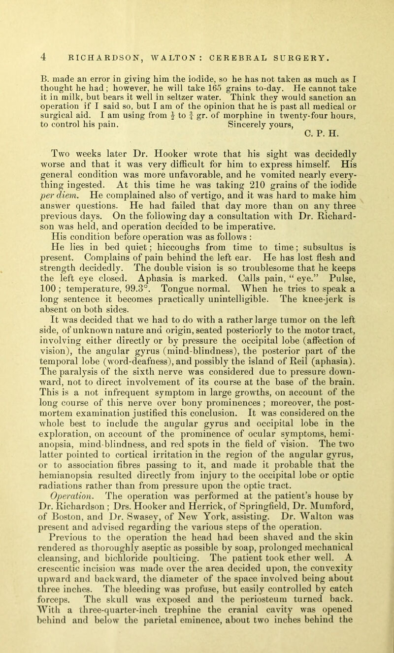 B. made an error in giving him the iodide, so he has not taken as much as I thought he had ; however, he will take 165 grains to-day. He cannot take it in milk, but bears it well in seltzer water. Think they would sanction an operation if I said so, but I am of the opinion that he is past all medical or surgical aid. I am using from J to | gr. of morphine in twenty-four hours, to control his pain. Sincerely yours, C. P. H. Two weeks later Dr. Hooker wrote that his sight was decidedly worse and that it was very difficult for him to express himself. His general condition was more unfavorable, and he vomited nearly every- thing ingested. At this time he was taking 210 grains of the iodide per diem. He complained also of vertigo, and it was hard to make him answer questions. He had failed that day more than on any three previous days. On the following day a consultation with Dr. Richard- son was held, and operation decided to be imperative. His condition before operation was as follows : He lies in bed quiet; hiccoughs from time to time; subsultus is present. Comjilains of pain behind the left ear. He has lost flesh and strength decidedly. The double vision is so troublesome that he keeps the left eye closed. Aphasia is marked. Calls pain, “ eye.” Pulse, 100 ; temperature, 99.3°. Tongue normal. When he tries to speak a long sentence it becomes practically unintelligible. The knee-jerk is absent on both sides. It was decided that we had to do with a rather large tumor on the left side, of unknown nature and origin, seated posteriorly to the motor tract, involving either directly or by pressure the occipital lobe (affection of vision), the angular gyrus (mind-blindness), the posterior part of the temporal lobe (word-deafness), and possibly the island of Reil (aphasia). The paralysis of the sixth nerve was considered due to pressure down- ward, not to direct involvement of its course at the base of the brain. This is a not infrequent symptom in large growths, on account of the long course of this nerve over bony prominences ; moreover, the post- mortem examination justified this conclusion. It was considered on the whole best to include the angular gyrus and occipital lobe in the exploration, on account of the prominence of ocular symptoms, hemi- anopsia, mind-blindness, and red spots in the field of vision. The two latter pointed to cortical irritation in the region of the angular gyrus, or to association fibres passing to it, and made it probable that the hemianopsia resulted directly from injury to the occipital lobe or optic radiations rather than from pressure upon the optic tract. Operation. The operation was performed at the patient’s house by Dr. Richardson ; Drs. Hooker and Herrick, of Springfield, Dr. Mumford, of Boston, and Dr. Swasey, of New York, assisting. Dr. Walton was present and advised regarding the various steps of the operation. Previous to the operation the head had been shaved and the skin rendered as thoroughly aseptic as possible by soap, prolonged mechanical cleansing, and bichloride poulticing. The patient took ether well. A crescentic incision was made over the area decided upon, the convexity upward and backward, the diameter of the space involved being about three inches. The bleeding was profuse, hut easily controlled by catch forceps. The skull was exposed and the periosteum turned back. With a three-quarter-inch trephine the cranial cavity was opened behind and below the parietal eminence, about two inches behind the