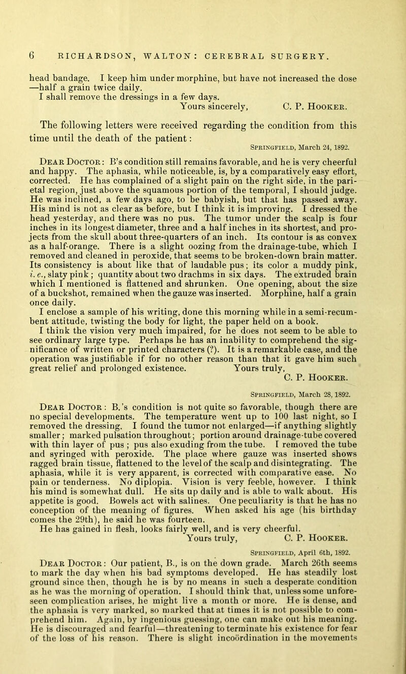 head bandage. I keep him under morphine, but have not increased the dose —half a grain twice daily. I shall remove the dressings in a few days. Yours sincerely, C. P. Hooker. The following letters were received regarding the condition from this time until the death of the patient: Springfield, March 24, 1892. Dear Doctor : B’s condition still remains favorable, and he is very cheerful and happy. The aphasia, while noticeable, is, by a comparatively easy effort, corrected. He has complained of a slight pain on the right side, in the pari- etal region, just above the squamous portion of the temporal, I should judge. He was inclined, a few days ago, to be babyish, but that has passed away. His mind is not as clear as before, but I think it is improving. I dressed the head yesterday, and there was no pus. The tumor under the scalp is four inches in its longest diameter, three and a half inches in its shortest, and pro- jects from the skull about three-quarters of an inch. Its contour is as convex as a half-orange. There is a slight oozing from the drainage-tube, which I removed and cleaned in peroxide, that seems to be broken-down brain matter. Its consistency is about like that of laudable pus; its color a muddy pink, i. e., slaty pink; quantity about two drachms in six days. The extruded brain which I mentioned is flattened and shrunken. One opening, about the size of a buckshot, remained when the gauze was inserted. Morphine, half a grain once daily. I enclose a sample of his writing, done this morning while in a semi-recum- bent attitude, twisting the body for light, the paper held on a book. I think the vision very much impaired, for he does not seem to be able to see ordinary large type. Perhaps he has an inability to comprehend the sig- nificance of written or printed characters (?). It is a remarkable case, and the operation was justifiable if for no other reason than that it gave him such great relief and prolonged existence. Yours truly, C. P. Hooker. Springfield, March 28,1892. Dear Doctor : B.’s condition is not quite so favorable, though there are no special developments. The temperature went up to 100 last night, so I removed the dressing. I found the tumor not enlarged—if anything slightly smaller; marked pulsation throughout; portion around drainage-tube covered with thin layer of pus ; pus also exuding from the tube. I removed the tube and syringed with peroxide. The place where gauze was inserted shows ragged brain tissue, flattened to the level of the scalp and disintegrating. The aphasia, while it is very apparent, is corrected with comparative ease. No pain or tenderness. No diplopia. Vision is very feeble, however. I think his mind is somewhat dull. He sits up daily and is able to walk about. His appetite is good. Bowels act with salines. One peculiarity is that he has no conception of the meaning of figures. When asked his age (his birthday comes the 29th), he said he was fourteen. He has gained in flesh, looks fairly well, and is very cheerful. Yours truly, C. P. Hooker. Springfield, April 6th, 1892. Dear Doctor: Our patient, B., is on the down grade. March 26th seems to mark the day when his bad symptoms developed. He has steadily lost ground since then, though he is by no means in such a desperate condition as he was the morning of operation. I should think that, unless some unfore- seen complication arises, he might live a month or more. He is dense, and the aphasia is very marked, so marked that at times it is not possible to com- prehend him. Again, by ingenious guessing, one can make out his meaning. He is discouraged and fearful—threatening to terminate his existence for fear of the loss of his reason. There is slight incoordination in the movements