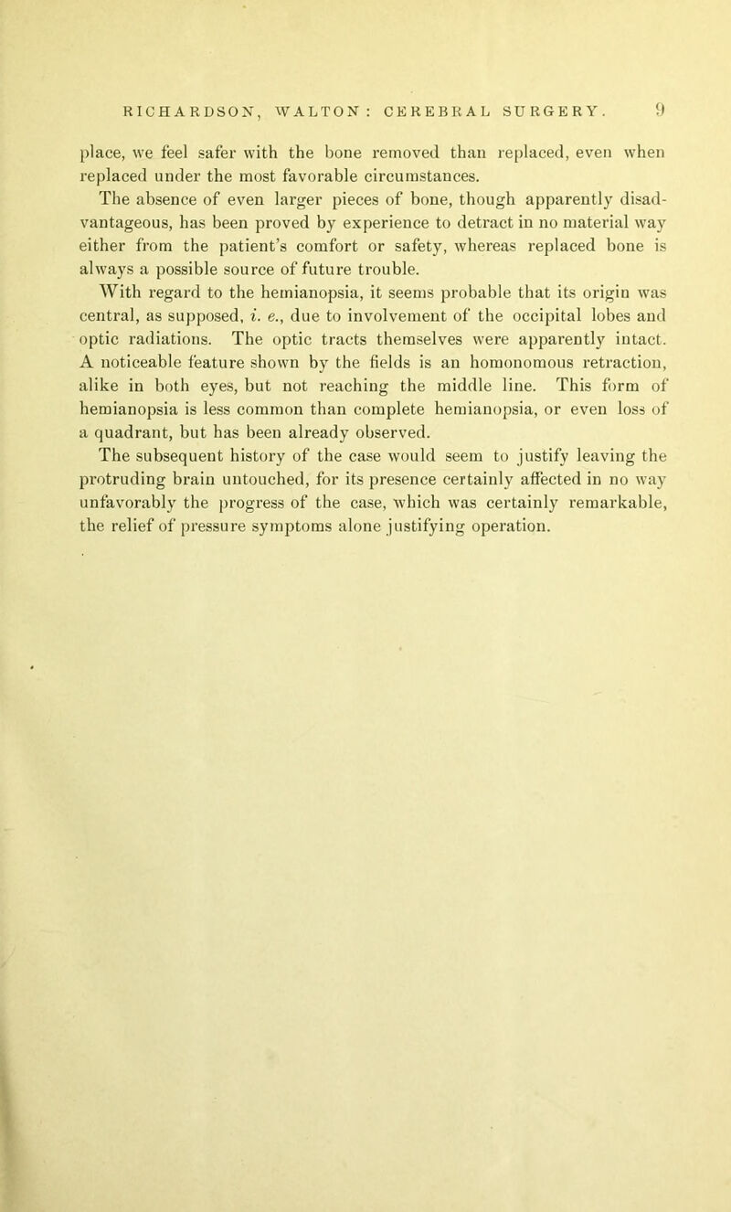 place, we feel safer with the bone rernoveel than re[)laced, even when replaced under the most favorable circumstances. The absence of even larger pieces of bone, though apparently disad- vantageous, has been proved by experience to detract in no material way either from the patient’s comfort or safety, whereas replaced bone is always a possible source of future trouble. With regard to the hemianopsia, it seems probable that its origin was central, as supposed, i. e., due to involvement of the occipital lobes and optic radiations. The optic tracts themselves were apparently intact. A noticeable feature shown by the fields is an homonomous retraction, alike in both eyes, but not reaching the middle line. This form of hemianopsia is less common than complete hemianopsia, or even loss of a quadrant, but has been already observed. The subsequent history of the case would seem to justify leaving the protruding brain untouched, for its presence certainly affected in no way unfavorably the progress of the case, which was certainly remarkable, the relief of pressure symptoms alone justifying operation.