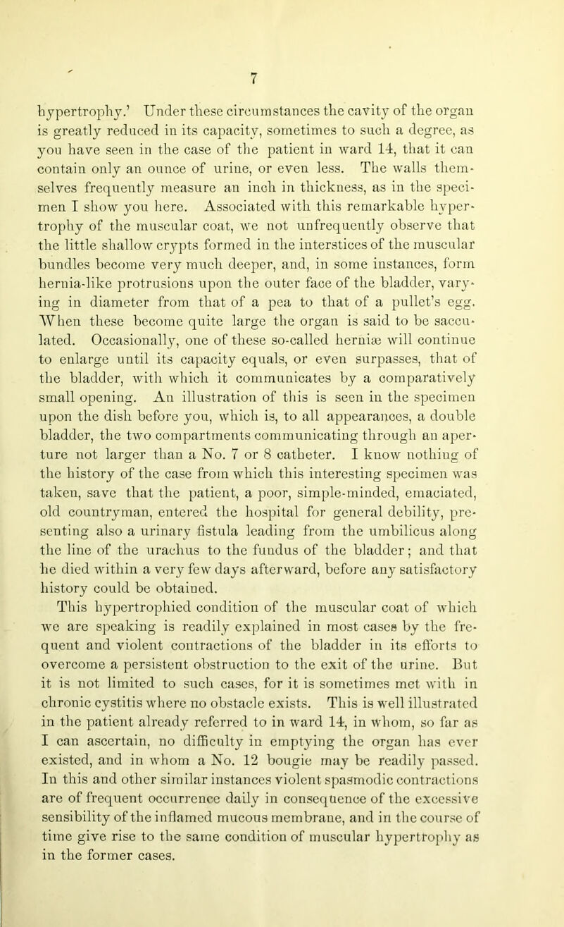 hypertrophy.’ Under these circumstances the cavity of the organ is greatly reduced in its capacity, sometimes to such a degree, as you have seen in the case of the patient in ward 14, that it can contain only an ounce of urine, or even less. The walls them- selves frequently measure an inch in thickness, as in the speci- men I show you here. Associated with this remarkable hyper- trophy of the muscular coat, we not unfrequently observe that the little shallow crypts formed in the interstices of the muscular bundles become very much deeper, and, in some instances, form hernia-like protrusions upon the outer face of the bladder, vary- ing in diameter from that of a pea to that of a pullet’s egg. When these become quite large the organ is said to be saccu- lated. Occasionally, one of these so-called herniae will continue to enlarge until its capacity equals, or even surpasses, that of the bladder, with which it communicates by a comparatively small opening. An illustration of this is seen in the specimen upon the dish before you, which is, to all appearances, a double bladder, the two compartments communicating through an aper- ture not larger than a No. 7 or 8 catheter. I know nothing of the history of the case from which this interesting specimen was taken, save that the patient, a poor, simple-minded, emaciated, old countryman, entered the hospital for general debility, pre- senting also a urinary fistula leading from the umbilicus along the line of the urachus to the fundus of the bladder; and that he died within a very few days afterward, before any satisfactory history could be obtained. This hypertrophied condition of the muscular coat of which we are speaking is readily explained in most cases by the fre- quent and violent contractions of the bladder in its efforts to overcome a persistent obstruction to the exit of the urine. But it is not limited to such cases, for it is sometimes met with in chronic cystitis where no obstacle exists. This is well illustrated in the patient already referred to in ward 14, in whom, so far as I can ascertain, no difficulty in emptying the organ has ever existed, and in whom a No. 12 bougie may be readily passed. In this and other similar instances violent spasmodic contractions are of frequent occurrence daily in consequence of the excessive sensibility of the inflamed mucous membrane, and in the course of time give rise to the same condition of muscular hypertrophy as in the former cases.