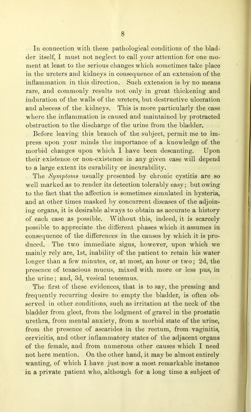 In connection with these pathological conditions of the blad- der itself, I must not neglect to call your attention for one mo- ment at least to the serious changes which sometimes take place in the ureters and kidneys in consequence of an extension of the inflammation in this direction. Such extension is by no means rare, and commonly results not only in great thickening and induration of the walls of the ureters, but destructive ulceration and abscess of the kidneys. This is more particularly the case where the inflammation is caused and maintained by protracted obstruction to the discharge of the urine from the bladder. Before leaving this branch of the subject, permit me to im- press upon your minds the importance of a knowledge of the morbid changes upon which I have been descanting. Upon their existence or non-existence in any given case will depend to a large extent its curability or incurability. The Symptoms usually presented by chronic cystitis are so well marked as to render its detection tolerably easy; but owing to the fact that the affection is sometimes simulated in hysteria, and at other times masked by concurrent diseases of the adjoin- ing organs, it is desirable always to obtain as accurate a history of each case as possible. Without this, indeed, it is scarcely possible to appreciate the different phases which it assumes in consequence of the differences in the causes by which it is pro- duced. The two immediate signs, however, upon which we mainly rely are, 1st, inability of the patient to retain his water longer than a few minutes, or, at most, an hour or two; 2d, the presence of tenacious mucus, mixed with more or less pus, in the urine; and, 3d, vesical tenesmus. The first of these evidences, that is to say, the pressing and frequently recurring desire to empty the bladder, is often ob- served in other conditions, such as irritation at the neck of the bladder from gleet, from the lodgment of gravel in the prostatic urethra, from mental anxiety, from a morbid state of the urine, from the presence of ascarides in the rectum, from vaginitis, cervicitis, and other inflammatory states of the adjacent organs of the female, and from numerous other causes which I need not here mention. On the other hand, it may be almost entirely wanting, of which I have just now a most remarkable instance in a private patient who, although for a long time a subject of