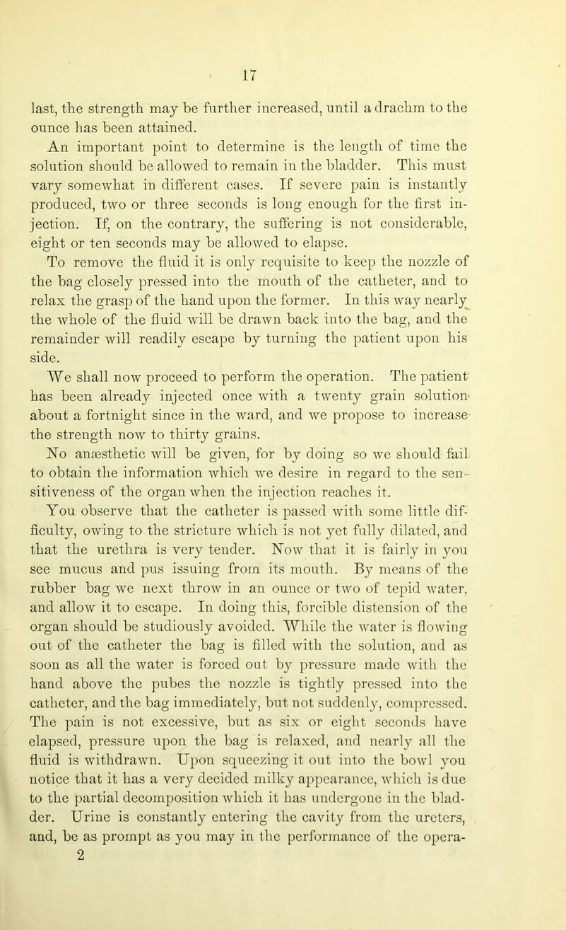 last, the strength may be further increased, until a drachm to the ounce has been attained. An important point to determine is the length of time the solution should be allowed to remain in the bladder. This must vary somewhat in different cases. If severe pain is instantly produced, two or three seconds is long enough for the first in- jection. If, on the contrary, the suffering is not considerable, eight or ten seconds may be allowed to elapse. To remove the fluid it is only requisite to keep the nozzle of the bag closely pressed into the mouth of the catheter, and to relax the grasp of the hand upon the former. In this way nearly the whole of the fluid will be drawn back into the bag, and the remainder will readily escape by turning the patient upon his side. We shall now proceed to perform the operation. The patient' has been already injected once with a twenty grain solution about a fortnight since in the ward, and we propose to increase the strength now to thirty grains. ISTo anaesthetic will be given, for by doing so we should fail to obtain the information which we desire in regard to the sen- sitiveness of the organ when the injection reaches it. You observe that the catheter is passed with some little dif- ficulty, owing to the stricture which is not yet fully dilated, and that the urethra is very tender. Now that it is fairly in you see mucus and pus issuing from its mouth. By means of the rubber bag we next throw in an ounce or two of tepid water, and allow it to escape. In doing this, forcible distension of the organ should be studiously avoided. While the water is flowing out of the catheter the bag is filled with the solution, and as soon as all the water is forced out by pressure made with the hand above the pubes the nozzle is tightly pressed into the catheter, and the bag immediately, but not suddenly, compressed. The pain is not excessive, but as six or eight seconds have elapsed, pressure upon the bag is relaxed, and nearly all the fluid is withdrawn. Upon squeezing it out into the bowl you notice that it has a very decided milky appearance, which is due to the partial decomposition which it has undergone in the blad- der. Urine is constantly entering the cavity from the ureters, and, be as prompt as you may in the performance of the opera- 2