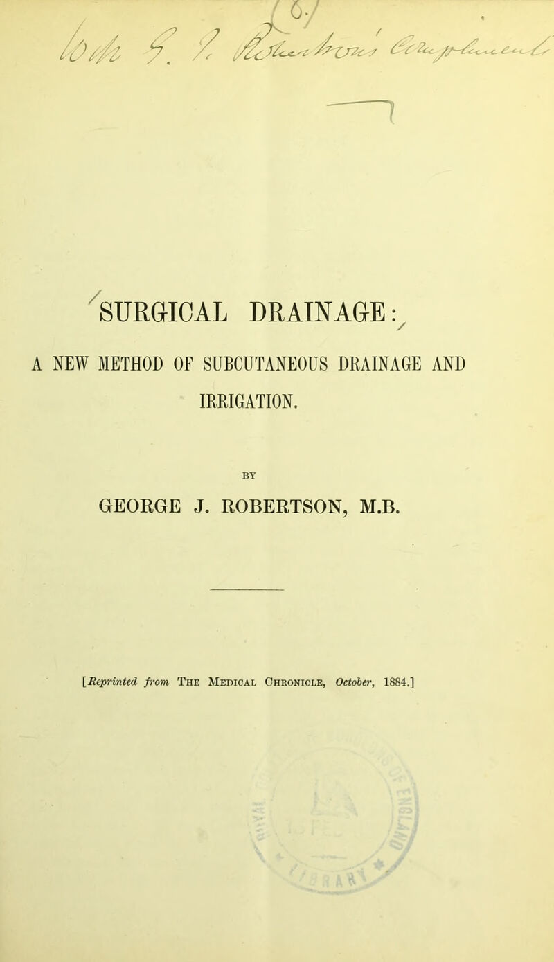 surgical DRAINAGE: / A NEW METHOD OF SUBCUTANEOUS DRAINAGE AND IRRIGATION. GEORGE J. ROBERTSON, M.B. \Rej>rinted from The Medical Chronicle, October, 1884.]