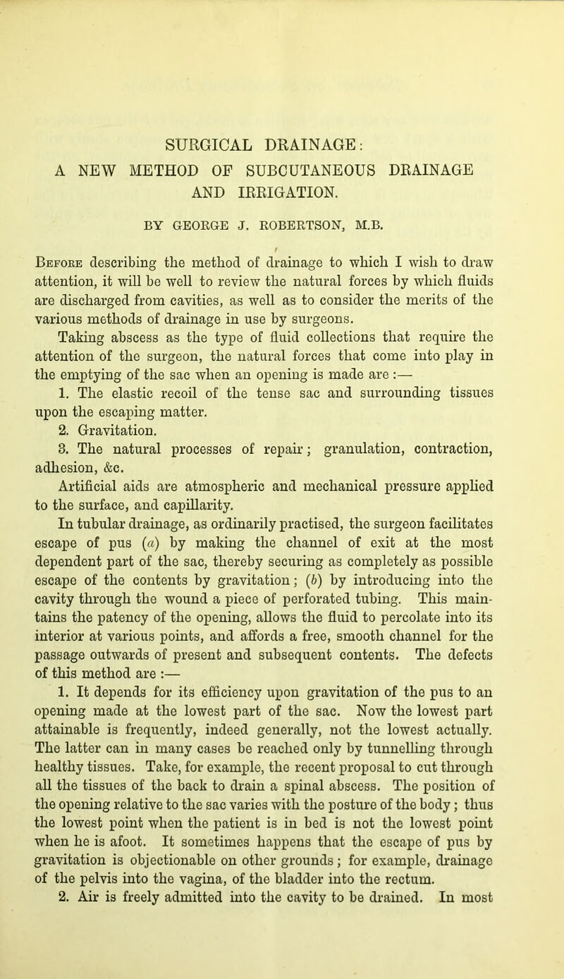 A NEW METHOD OF SUBCUTANEOUS DRAINAGE AND IRRIGATION. BY GEORGE J. ROBERTSON, M.B. Befoee describing the method of drainage to which I wish to draw attention, it will be well to review the natural forces by which fluids are discharged from cavities, as well as to consider the merits of the various methods of drainage in use by surgeons. Taking abscess as the type of fluid collections that require the attention of the surgeon, the natural forces that come into play in the emptying of the sac when an opening is made are :— 1. The elastic recoil of the tense sac and surrounding tissues upon the escaping matter. 2. Gravitation. 3. The natural processes of repair; granulation, contraction, adhesion, &c. Artificial aids are atmospheric and mechanical j)ressure applied to the surface, and capillarity. In tubular drainage, as ordinarily practised, the surgeon facilitates escape of pus (a) by making the channel of exit at the most dependent part of the sac, thereby securing as completely as possible escape of the contents by gravitation; (b) by introducing into the cavity through the wound a piece of perforated tubing. This main- tains the patency of the opening, allows the fluid to percolate into its interior at various points, and affords a free, smooth channel for the passage outwards of present and subsequent contents. The defects of this method are :— 1. It depends for its efficiency upon gravitation of the pus to an opening made at the lowest part of the sac. Now the lowest part attainable is frequently, indeed generally, not the lowest actually. The latter can in many cases be reached only by tunnelling through healthy tissues. Take, for example, the recent proposal to cut through aU the tissues of the back to drain a spinal abscess. The position of the opening relative to the sac varies with the posture of the body; thus the lowest point when the patient is in bed is not the lowest point when he is afoot. It sometimes happens that the escape of pus by gravitation is objectionable on other grounds; for example, drainage of the pelvis into the vagina, of the bladder into the rectum. 2. Air is freely admitted into the cavity to be drained. In most