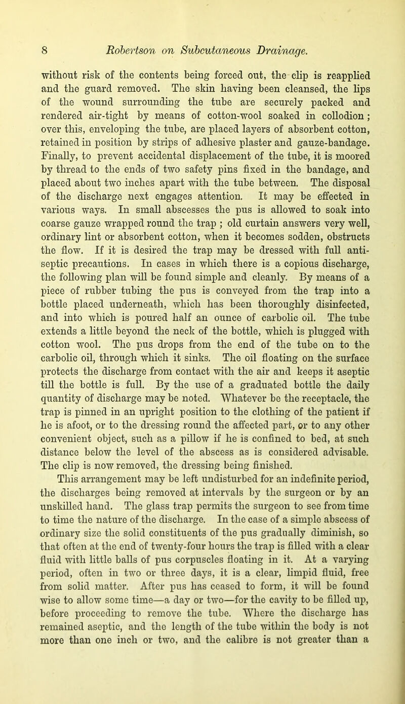 without risk of the contents being forced out, the clip is reapphed and the guard removed. The skin having been cleansed, the lips of the wound surrounding the tube are securely packed and rendered air-tight by means of cotton-wool soaked in collodion; over this, enveloping the tube, are placed layers of absorbent cotton, retained in position by strips of adhesive plaster and gauze-bandage. Finally, to prevent accidental displacement of the tube, it is moored by thread to the ends of two safety pins fixed in the bandage, and placed about two inches apart with the tube between. The disposal of the discharge next engages attention. It may be effected in various ways. In small abscesses the pus is allowed to soak into coarse gauze wrapped round the trap ; old curtain answers very well, ordinary lint or absorbent cotton, when it becomes sodden, obstructs the flow. If it is desired the trap may be dressed with full anti- septic precautions. In cases in which there is a copious discharge, the following plan will be found simple and cleanly. By means of a piece of rubber tubing the pus is conveyed from the trap into a bottle placed underneath, which has been thoroughly disinfected, and into which is poured half an ounce of carbolic oil. The tube extends a little beyond the neck of the bottle, which is plugged with cotton wool. The pus drops from the end of the tube on to the carbolic oil, through which it sinks. The oil floating on the surface protects the discharge from contact with the air and keeps it aseptic till the bottle is full. By the use of a graduated bottle the daily quantity of discharge may be noted. Whatever be the receptacle, the trap is pinned in an upright position to the clothing of the patient if he is afoot, or to the dressing round the affected part, or to any other convenient object, such as a pillow if he is confined to bed, at such distance below the level of the abscess as is considered advisable. The clip is now removed, the dressing being finished. This arrangement may be left undisturbed for an indefinite period, the discharges being removed at intervals by the surgeon or by an unskilled hand. The glass trap permits the surgeon to see from time to time the nature of the discharge. In the case of a simple abscess of ordinary size the solid constituents of the pus gradually diminish, so that often at the end of twenty-four hours the trap is fiUed with a clear fluid with little balls of pus corpuscles floating in it. At a varying period, often in two or three days, it is a clear, limpid fluid, free from solid matter. After pus has ceased to form, it will be found wise to allow some time—a day or two—for the cavity to be fiUed up, before proceeding to remove the tube. Where the discharge has remained aseptic, and the length of the tube within the body is not more than one inch or two, and the calibre is not greater than a