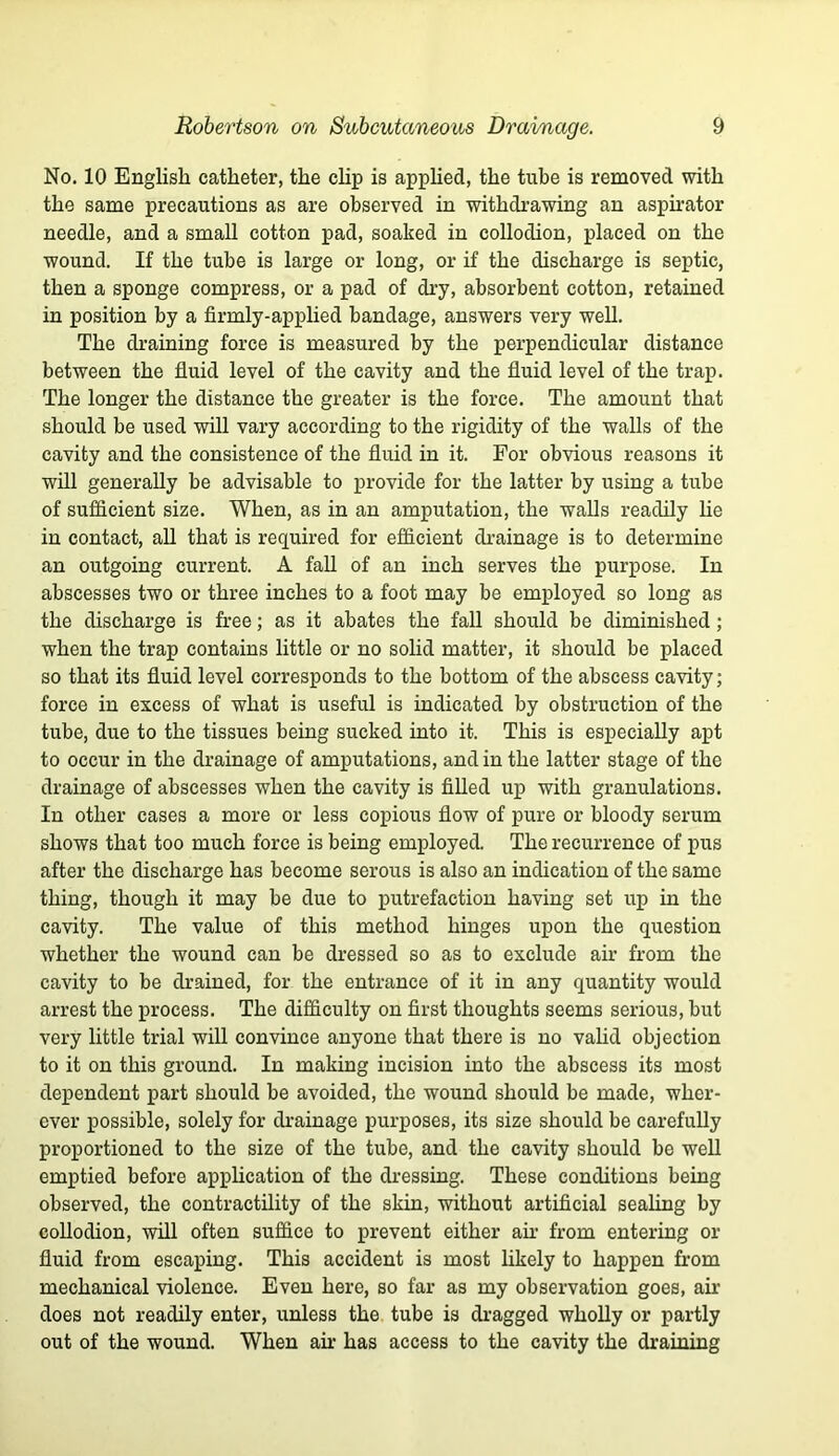 No. 10 English catheter, the clip is apphed, the tube is removed with the same precautions as are observed in withdi’awing an asphator needle, and a small cotton pad, soaked in collodion, placed on the wound. If the tube is large or long, or if the discharge is septic, then a sponge compress, or a pad of dry, absorbent cotton, retained in position by a firmly-applied bandage, answers very well. The draining force is measured by the perpendicular distance between the fluid level of the cavity and the fluid level of the trap. The longer the distance the greater is the force. The amount that should be used will vary according to the rigidity of the walls of the cavity and the consistence of the fluid in it. For obvious reasons it will generally be advisable to provide for the latter by using a tube of sufficient size. When, as in an amputation, the walls readily lie in contact, aU that is required for efficient di’ainage is to determine an outgoing current. A fall of an inch serves the purpose. In abscesses two or three inches to a foot may be employed so long as the discharge is free; as it abates the fall should be diminished; when the trap contains little or no sohd matter, it should be placed so that its fluid level corresponds to the bottom of the abscess cavity; force in excess of what is useful is indicated by obstruction of the tube, due to the tissues being sucked into it. This is especially apt to occur in the drainage of amputations, and in the latter stage of the drainage of abscesses when the cavity is filled up with granulations. In other cases a more or less copious flow of pure or bloody serum shows that too much force is being employed. The recurrence of pus after the discharge has become serous is also an indication of the same thing, though it may be due to putrefaction having set up in the cavity. The value of this method hinges upon the question whether the wound can be dressed so as to exclude au’ from the cavity to be drained, for the entrance of it in any quantity would arrest the process. The difficulty on first thoughts seems serious, but very little trial will convince anyone that there is no vahd objection to it on this ground. In making incision into the abscess its most dependent part should be avoided, the wound should be made, wher- ever possible, solely for drainage purposes, its size should be carefully proportioned to the size of the tube, and the cavity should be weU emptied before apphcation of the dressing. These conditions being observed, the contractility of the skin, without artificial sealing by coUodion, will often suffice to prevent either ah’ from entering or fluid from escaping. This accident is most likely to happen from mechanical violence. Even here, so far as my observation goes, air does not readily enter, unless the tube is dragged whoUy or partly out of the wound. When air has access to the cavity the draining