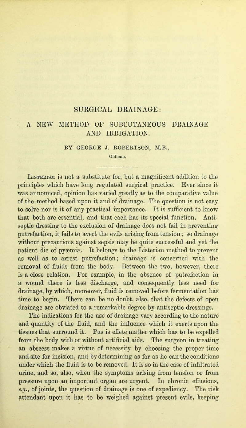 SURGICAL DRAINAGE: A NEW METHOD OF SUBCUTANEOUS DRAINAGE AND IRRIGATION. BY GEOEGE J. ROBEETSON, M.B., Oldham. Listekism is not a substitute for, but a magnificent addition to tlie principles wliicli have long regulated surgical practice. Ever since it was annomiced, opinion has varied greatly as to the comparative value of the method based upon it and of dramage. The question is not easy to solve nor is it of any practical importance. It is sufficient to Imow that both are essential, and that each has its special function. Anti- septic dressing to the exclusion of drainage does not fail m preventmg putrefaction, it fails to avert the evils arismg from tension; so drainage without precautions agamst sepsis may be quite successful and yet the patient die of pyaemia. It belongs to the Listerian method to prevent as well as to arrest putrefaction; drainage is concerned with the removal of fluids from the body. Between the two, however, there is a close relation. For example, in the absence of putrefaction in a womid there is less discharge, and consequently less need for drainage, by which, moreover, fluid is removed before fermentation has time to begm. There can be no doubt, also, that the defects of open dramage are obviated to a remarkable degree by antiseptic dressings. The indications for the use of drainage vary accordmg to the nature and quantity of the fluid, and the influence which it exerts upon the tissues that surround it. Pus is effete matter which has to be expelled from the body with or without artificial aids. The surgeon in treatmg an abscess makes a virtue of necessity by choosing the proper time and site for incision, and by determining as far as he can the conditions under which the fluid is to be removed. It is so m the case of infiltrated urme, and so, also, when the symptoms arising from tension or from pressure upon an important organ are urgent. In chronic effusions, e.g,, of jomts, the question of drainage is one of expediency. The risk attendant upon it has to be weighed agamst present evils, keeping
