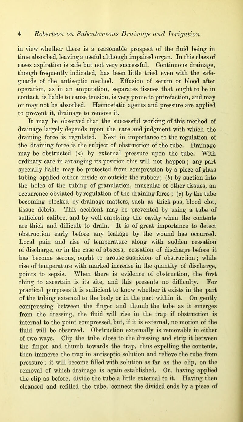 in view whether there is a reasonable prospect of the fluid being in time absorbed, leaving a useful although impaired organ. In this class of cases aspiration is safe but not very successful. Contmuous drainage, though frequently indicated, has been little tried even with the safe- guards of the antiseptic method. Effusion of serum or blood after operation, as in an amputation, separates tissues that ought to be in contact, is liable to cause tension, is very prone to putrefaction, and may or may not be absorbed. Hemostatic agents and pressure are applied to prevent it, drainage to remove it. It may be observed that the successful working of this method of dramage largely depends upon the care and judgment with which the draining force is regulated. Next in importance to the regulation of the draining force is the subject of obstruction of the tube. Drainage may be obstructed (a) by external pressure upon the tube. With ordinary care in arranging its position this will not happen; any part specially liable may be protected from compression by a piece of glass tubing applied either inside or outside the rubber; {h) by suction into the holes of the tubing of granulation, muscular or other tissues, an occurrence obviated by regulation of the draming force ; (c) by the tube becoming blocked by drainage matters, such as thick pus, blood clot, tissue debris. This accident may be prevented by using a tube of sufficient calibre, and by well emptying the cavity when the contents are thick and difficult to drain. It is of great importance to detect obstruction early before any leakage by the wound has occurred. Local pain and rise of temperature along with sudden cessation of discharge, or in the case of abscess, cessation of discharge before it has become serous, ought to arouse suspicion of obstruction; while rise of temperature mth marked increase in the quantity of discharge, points to sepsis. When there is evidence of obstruction, the first thmg to ascertam is its site, and this presents no difficulty. For practical purposes it is sufficient to know whether it exists m the part of the tubing external to the body or in the part withm it. On gently compressing between the finger and thumb the tube as it emerges from the dressing, the fluid will rise in the trap if obstruction is internal to the point compressed, but, if it is external, no motion of the fluid will be observed. Obstruction externally is removable in either of two ways. Clip the tube close to the dressmg and strip it between the finger and thumb towards the trap, thus expellmg the contents, then immerse the trap m antiseptic solution and relieve the tube from pressure; it will become fiUed with solution as far as the clip, on the removal of which drainage is again established. Or, havmg applied the clip as before, divide the tube a little external to it. Having then cleansed and refilled the tube, comiect the divided ends by a piece of