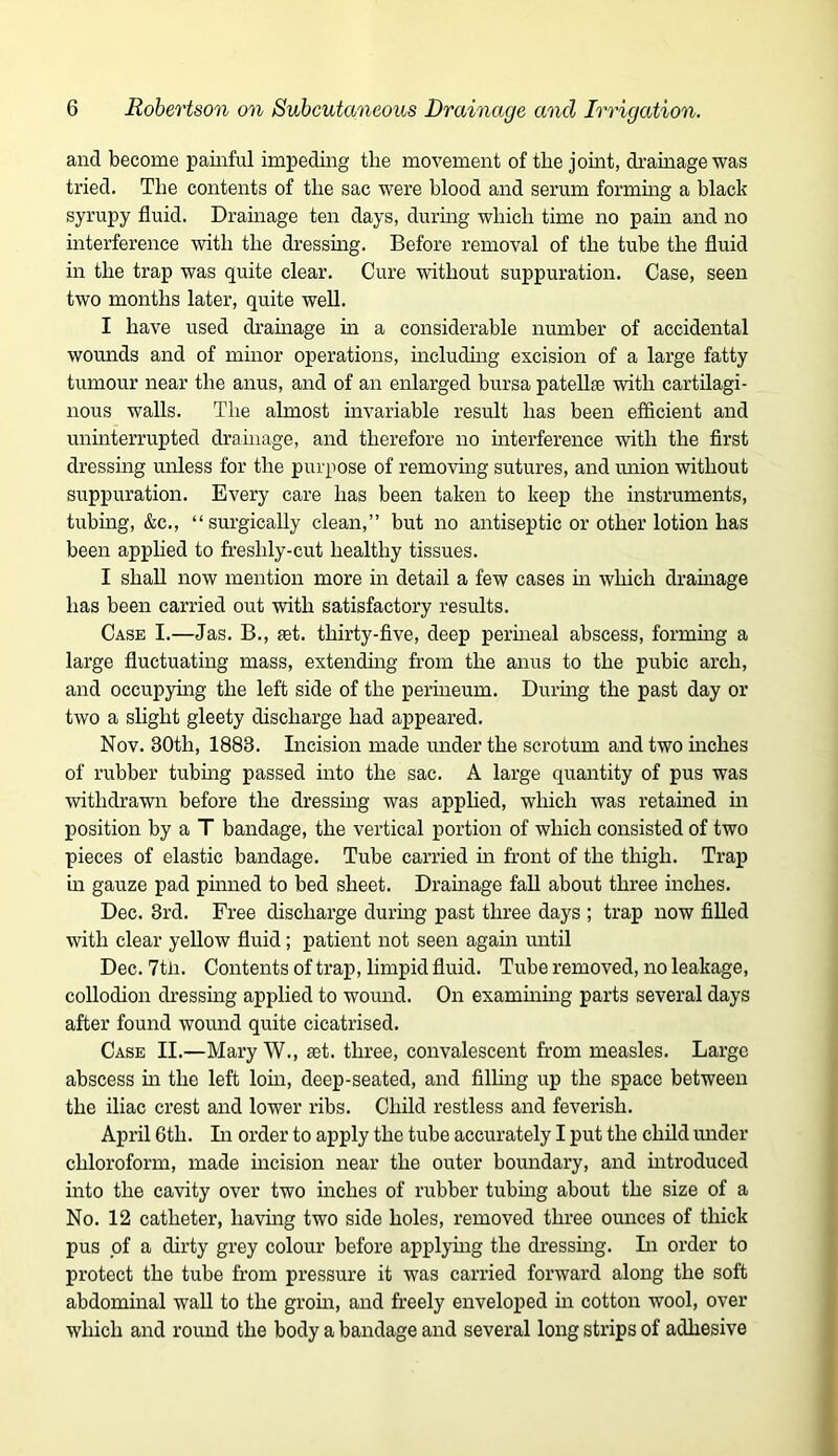 and become painful impeding the movement of the jomt, dramagewas tried. The contents of the sac were blood and serum formmg a black syrupy fluid. Drainage ten days, during which time no pam and no interference with the dressing. Before removal of the tube the fluid in the trap was quite clear. Cure without suppuration. Case, seen two months later, quite well. I have used dramage m a considerable number of accidental womids and of minor operations, including excision of a large fatty tumour near the anus, and of an enlarged bursa patellfe with cartilagi- nous walls. The almost invariable result has been efficient and uninterrupted drainage, and therefore no mterference with the first dressing unless for the purpose of removing sutures, and miion without suppuration. Every care has been taken to keep the instruments, tubing, &c., “surgically clean,” but no antiseptic or other lotion has been applied to freshly-cut healthy tissues. I shall now mention more in detail a few cases m which dramage has been carried out with satisfactory results. Case I.—Jas. B., set. thirty-five, deep permeal abscess, formmg a large fluctuating mass, extending from the anus to the pubic arch, and occupying the left side of the permeum. Durmg the past day or two a slight gleety discharge had appeared. Nov. 30th, 1883. Incision made under the scrotum and two inches of rubber tubmg passed into the sac. A large quantity of pus was withdrawn before the dressmg was applied, which was retained in position by a T bandage, the vertical portion of which consisted of two pieces of elastic bandage. Tube carried m front of the thigh. Trap in gauze pad pmned to bed sheet. Drainage fall about three inches. Dec. 3rd. Free discharge durmg past three days ; trap now filled with clear yellow fluid; patient not seen again until Dec. 7tli. Contents of trap, limpid fluid. Tube removed, no leakage, collodion dressing applied to wound. On examining parts several days after found wound quite cicatrised. Case II.—Mary W., set. three, convalescent from measles. Large abscess m the left lorn, deep-seated, and filling up the space between the iliac crest and lower ribs. Child restless and feverish. April 6th. Li order to apply the tube accurately I put the child under chloroform, made mcision near the outer bomrdary, and mtroduced into the cavity over two niches of rubber tubmg about the size of a No. 12 catheter, having two side holes, removed three ounces of thick pus of a dirty grey colour before applymg the dressmg. Li order to protect the tube from pressure it was carried forward along the soft abdominal wall to the grom, and freely enveloped m cotton wool, over which and round the body a bandage and several long strips of adhesive